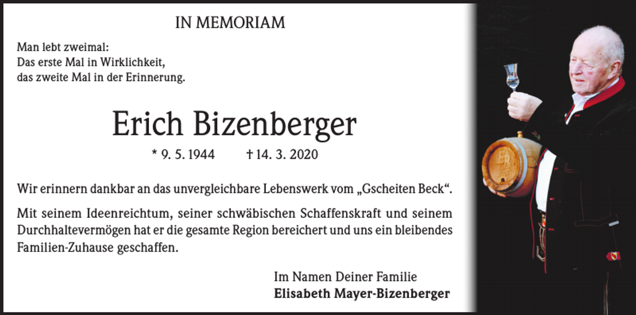 <p>IN MEMORIAM<br />Man lebt zweimal:<br />Das erste Mal in Wirklichkeit,<br />das zweite Mal in der Erinnerung.</p><p>Erich Bizenberger<br />* 9. 5. 1944</p><p>† 14. 3. 2020</p><p>Wir erinnern dankbar an das unvergleichbare Lebenswerk vom „Gscheiten Beck“.<br />Mit seinem Ideenreichtum, seiner schwäbischen Schaffenskraft und seinem<br />Durchhaltevermögen hat er die gesamte Region bereichert und uns ein bleibendes<br />Familien-Zuhause geschaffen.<br />Im Namen Deiner Familie<br />Elisabeth Mayer-Bizenberger</p>