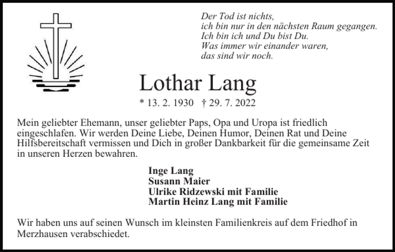 <p>Der Tod ist nichts,<br />ich bin nur in den nächsten Raum gegangen.<br />Ich bin ich und Du bist Du.<br />Was immer wir einander waren,<br />das sind wir noch.</p><p>Lothar Lang<br />* 13. 2. 1930 † 29. 7. 2022<br />Mein geliebter Ehemann, unser geliebter Paps, Opa und Uropa ist friedlich<br />eingeschlafen. Wir werden Deine Liebe, Deinen Humor, Deinen Rat und Deine<br />Hilfsbereitschaft vermissen und Dich in großer Dankbarkeit für die gemeinsame Zeit<br />in unseren Herzen bewahren.<br />Inge Lang<br />Susann Maier<br />Ulrike Ridzewski mit Familie<br />Martin Heinz Lang mit Familie<br />Wir haben uns auf seinen Wunsch im kleinsten Familienkreis auf dem Friedhof in<br />Merzhausen verabschiedet.</p>