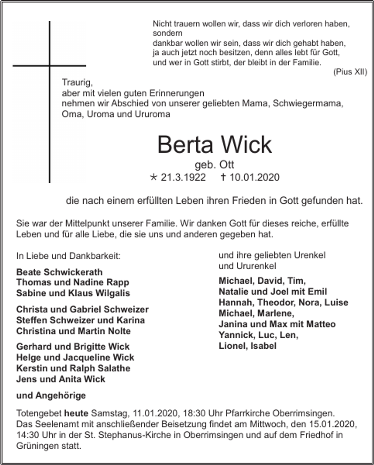 <p>Nicht trauern wollen wir, dass wir dich verloren haben,<br />sondern<br />dankbar wollen wir sein, dass wir dich gehabt haben,<br />ja auch jetzt noch besitzen, denn alles lebt für Gott,<br />und wer in Gott stirbt, der bleibt in der Familie.<br />(Pius XII)</p><p>Traurig,<br />aber mit vielen guten Erinnerungen<br />nehmen wir Abschied von unserer geliebten Mama, Schwiegermama,<br />Oma, Uroma und Ururoma</p><p>Berta Wick<br />geb. Ott<br /> 21.3.1922</p><p> 10.01.2020</p><p>die nach einem erfüllten Leben ihren Frieden in Gott gefunden hat.<br />Sie war der Mittelpunkt unserer Familie. Wir danken Gott für dieses reiche, erfüllte<br />Leben und für alle Liebe, die sie uns und anderen gegeben hat.<br />In Liebe und Dankbarkeit:<br />Beate Schwickerath<br />Thomas und Nadine Rapp<br />Sabine und Klaus Wilgalis<br />Christa und Gabriel Schweizer<br />Steffen Schweizer und Karina<br />Christina und Martin Nolte<br />Gerhard und Brigitte Wick<br />Helge und Jacqueline Wick<br />Kerstin und Ralph Salathe<br />Jens und Anita Wick</p><p>und ihre geliebten Urenkel<br />und Ururenkel<br />Michael, David, Tim,<br />Natalie und Joel mit Emil<br />Hannah, Theodor, Nora, Luise<br />Michael, Marlene,<br />Janina und Max mit Matteo<br />Yannick, Luc, Len,<br />Lionel, Isabel</p><p>und Angehörige<br />Totengebet heute Samstag, 11.01.2020, 18:30 Uhr Pfarrkirche Oberrimsingen.<br />Das Seelenamt mit anschließender Beisetzung findet am Mittwoch, den 15.01.2020,<br />14:30 Uhr in der St. Stephanus-Kirche in Oberrimsingen und auf dem Friedhof in<br />Grüningen statt.</p>