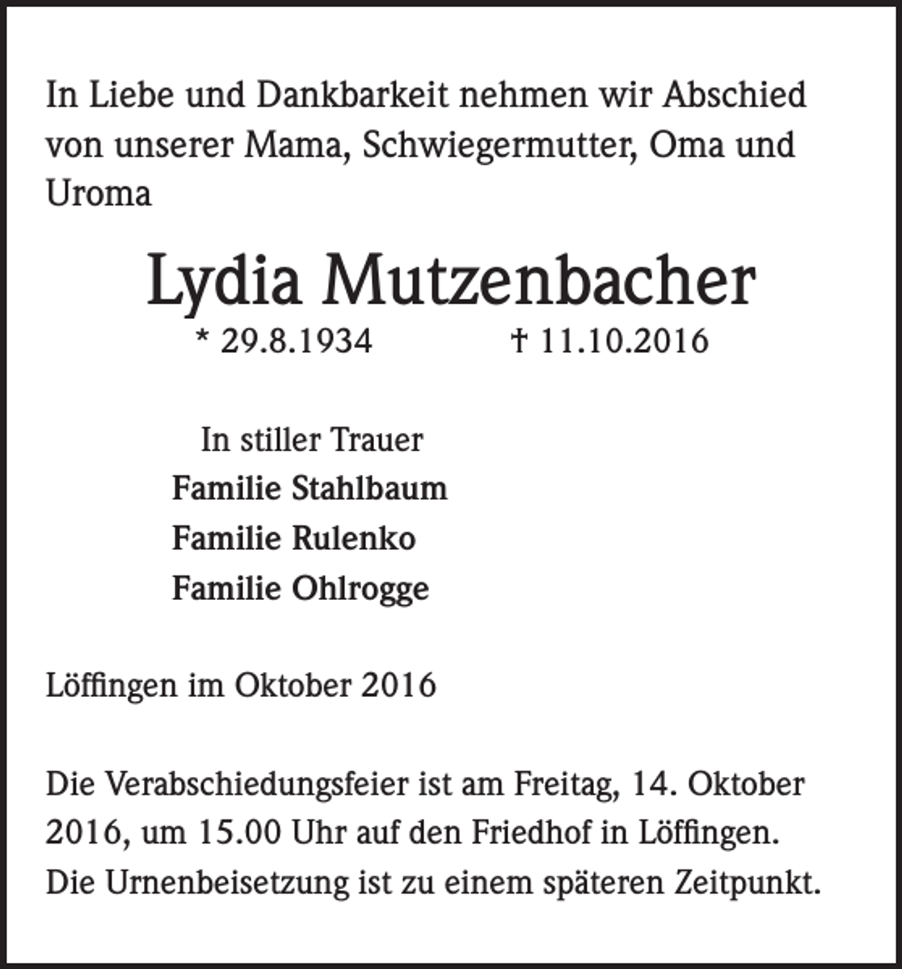 <p>In Liebe und Dankbarkeit nehmen wir Abschied<br />von unserer Mama, Schwiegermutter, Oma und<br />Uroma</p><p>Lydia Mutzenbacher<br />* 29.8.1934 † 11.10.2016</p><p>In stiller Trauer<br />Familie Stahlbaum<br />Familie Rulenko<br />Familie Ohlrogge<br />Löffingen im Oktober 2016<br />Die Verabschiedungsfeier ist am Freitag, 14. Oktober<br />2016, um 15.00 Uhr auf den Friedhof in Löffingen.<br />Die Urnenbeisetzung ist zu einem späteren Zeitpunkt.</p>