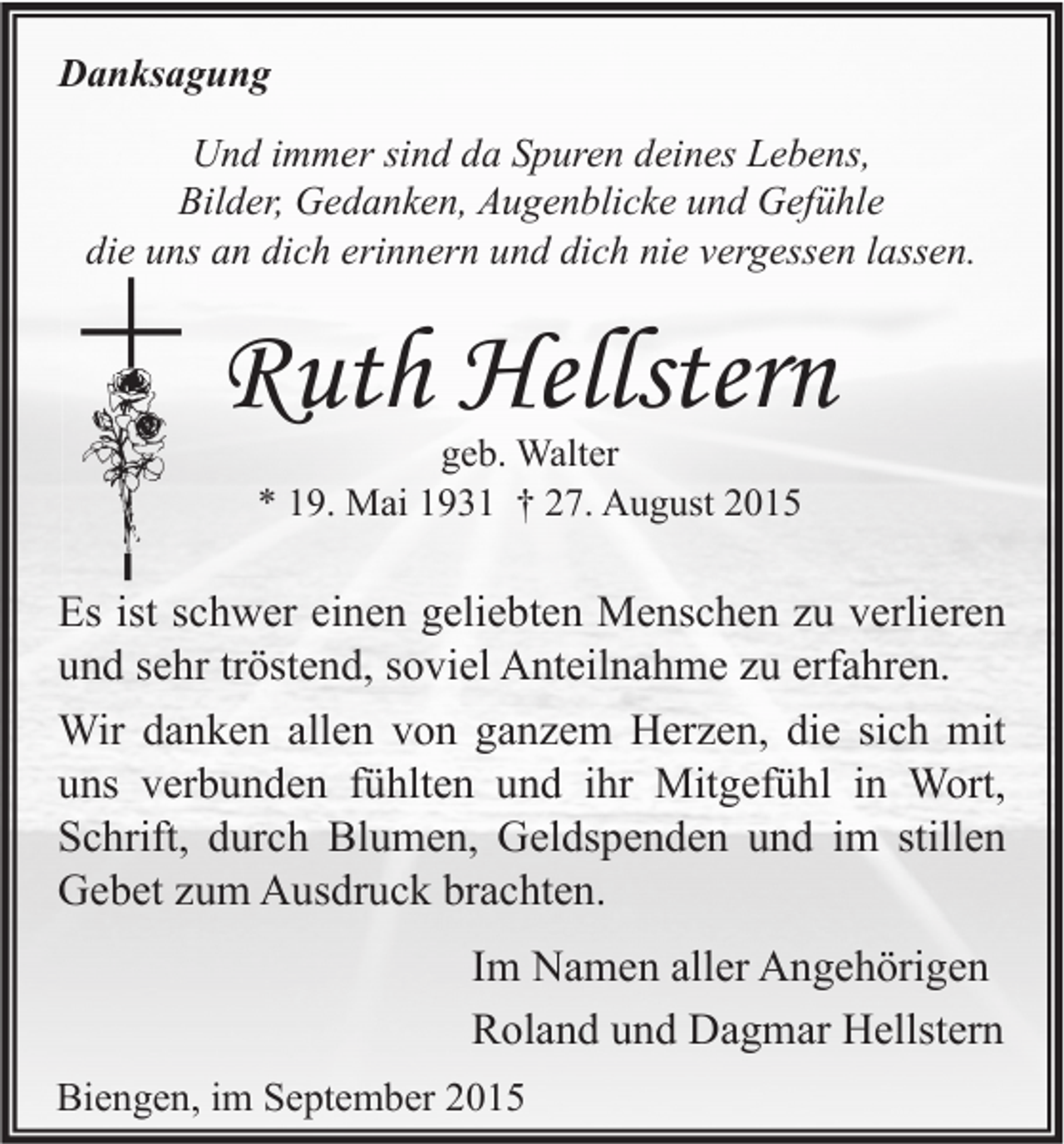 <p>Danksagung<br />Und immer sind da Spuren deines Lebens,<br />Bilder, Gedanken, Augenblicke und Gefühle<br />die uns an dich erinnern und dich nie vergessen lassen.</p><p>Ruth Hellstern<br />geb. Walter<br />* 19. Mai 1931 † 27. August 2015</p><p>Es ist schwer einen geliebten Menschen zu verlieren<br />und sehr tröstend, soviel Anteilnahme zu erfahren.<br />Wir danken allen von ganzem Herzen, die sich mit<br />uns verbunden fühlten und ihr Mitgefühl in Wort,<br />Schrift, durch Blumen, Geldspenden und im stillen<br />Gebet zum Ausdruck brachten.<br />Im Namen aller Angehörigen<br />Roland und Dagmar Hellstern<br />Biengen, im September 2015</p>