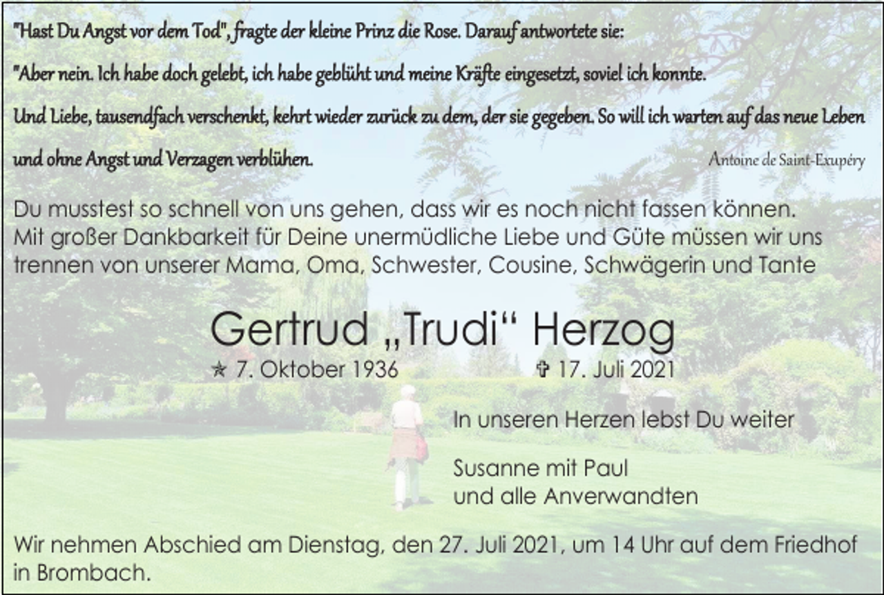 <p>"Hast Du Angst vor dem Tod", fragte der kleine Prinz die Rose. Darauf antwortete sie:<br />"Aber nein. Ich habe doch gelebt, ich habe geblüht und meine Kräfte eingesetzt, soviel ich konnte.<br />Und Liebe, tausendfach verschenkt, kehrt wieder zurück zu dem, der sie gegeben. So will ich warten auf das neue Leben<br />und ohne Angst und Verzagen verblühen.</p><p>Antoine de Saint-Exupéry</p><p>Du musstest so schnell von uns gehen, dass wir es noch nicht fassen können.<br />Mit großer Dankbarkeit für Deine unermüdliche Liebe und Güte müssen wir uns<br />trennen von unserer Mama, Oma, Schwester, Cousine, Schwägerin und Tante</p><p>Gertrud „Trudi“ Herzog<br /> 7. Oktober 1936</p><p> 17. Juli 2021<br />In unseren Herzen lebst Du weiter<br />Susanne mit Paul<br />und alle Anverwandten</p><p>Wir nehmen Abschied am Dienstag, den 27. Juli 2021, um 14 Uhr auf dem Friedhof<br />in Brombach.</p>
