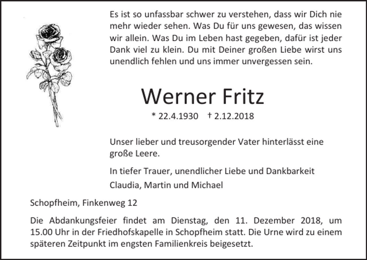 <p>Es ist so unfassbar schwer zu verstehen, dass wir Dich nie<br />mehr wieder sehen. Was Du für uns gewesen, das wissen<br />wir allein. Was Du im Leben hast gegeben, dafür ist jeder<br />Dank viel zu klein. Du mit Deiner großen Liebe wirst uns<br />unendlich fehlen und uns immer unvergessen sein.</p><p>Werner Fritz<br />* 22.4.1930 † 2.12.2018<br />Unser lieber und treusorgender Vater hinterlässt eine<br />große Leere.<br />In tiefer Trauer, unendlicher Liebe und Dankbarkeit<br />Claudia, Martin und Michael<br />Schopfheim, Finkenweg 12<br />Die Abdankungsfeier findet am Dienstag, den 11. Dezember 2018, um<br />15.00 Uhr in der Friedhofskapelle in Schopfheim statt. Die Urne wird zu einem<br />späteren Zeitpunkt im engsten Familienkreis beigesetzt.</p>