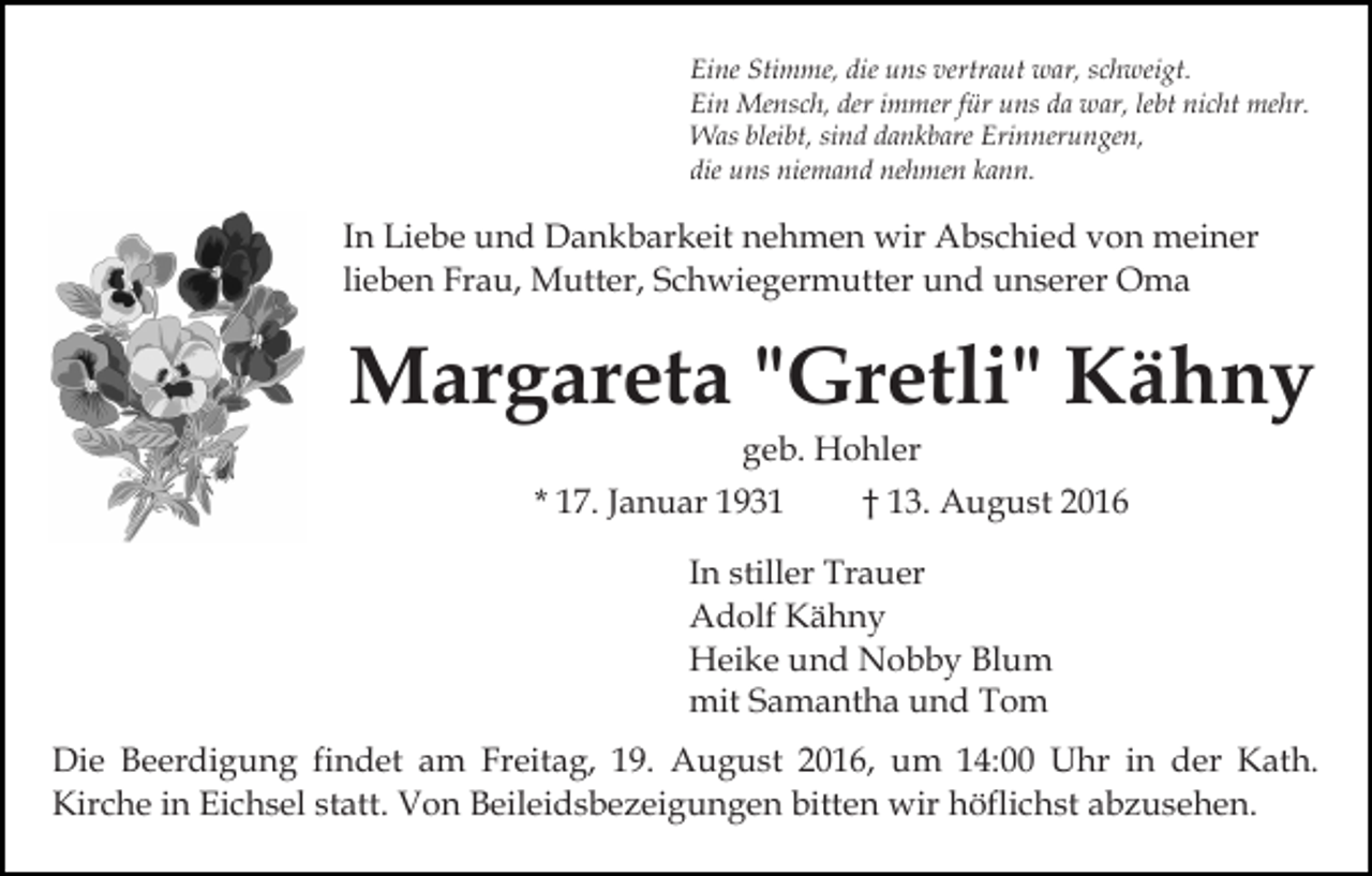 <p>Eine Stimme, die uns vertraut war, schweigt.<br />Ein Mensch, der immer für uns da war, lebt nicht mehr.<br />Was bleibt, sind dankbare Erinnerungen,<br />die uns niemand nehmen kann.</p><p>In Liebe und Dankbarkeit nehmen wir Abschied von meiner<br />lieben Frau, Mutter, Schwiegermutter und unserer Oma</p><p>Margareta "Gretli" Kähny<br />geb. Hohler<br />* 17. Januar 1931</p><p>† 13. August 2016</p><p>In stiller Trauer<br />Adolf Kähny<br />Heike und Nobby Blum<br />mit Samantha und Tom<br />Die Beerdigung findet am Freitag, 19. August 2016, um 14:00 Uhr in der Kath.<br />Kirche in Eichsel statt. Von Beileidsbezeigungen bitten wir höflichst abzusehen.</p>