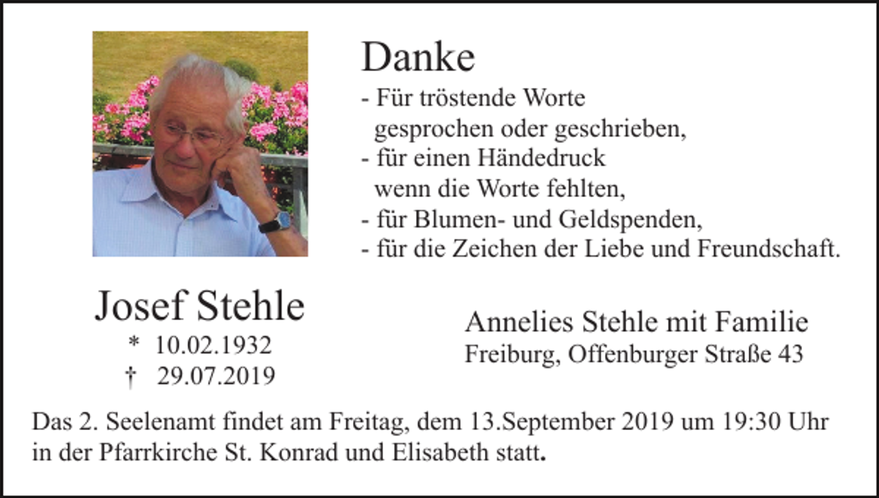 <p>Danke<br />- Für tröstende Worte<br />gesprochen oder geschrieben,<br />- für einen Händedruck<br />wenn die Worte fehlten,<br />- für Blumen- und Geldspenden,<br />- für die Zeichen der Liebe und Freundschaft.</p><p>Josef Stehle<br />* 10.02.1932<br />† 29.07.2019</p><p>Annelies Stehle mit Familie<br />Freiburg, Offenburger Straße 43</p><p>Das 2. Seelenamt findet am Freitag, dem 13.September 2019 um 19:30 Uhr<br />in der Pfarrkirche St. Konrad und Elisabeth statt.</p>