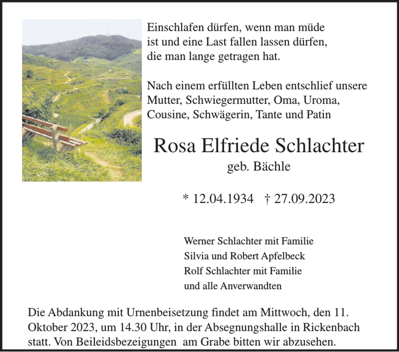 <p>Einschlafen dürfen, wenn man müde<br />ist und eine Last fallen lassen dürfen,<br />die man lange getragen hat.<br />Nach einem erfüllten Leben entschlief unsere<br />Mutter, Schwiegermutter, Oma, Uroma,<br />Cousine, Schwägerin, Tante und Patin</p><p>Rosa Elfriede Schlachter<br />geb. Bächle<br />* 12.04.1934 † 27.09.2023<br />Werner Schlachter mit Familie<br />Silvia und Robert Apfelbeck<br />Rolf Schlachter mit Familie<br />und alle Anverwandten</p><p>Die Abdankung mit Urnenbeisetzung findet am Mittwoch, den 11.<br />Oktober 2023, um 14.30 Uhr, in der Absegnungshalle in Rickenbach<br />statt. Von Beileidsbezeigungen am Grabe bitten wir abzusehen.</p>
