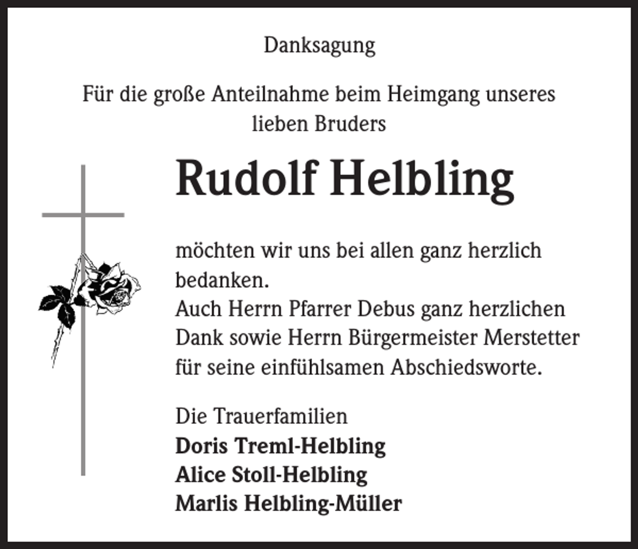 <p>Danksagung<br />Für die große Anteilnahme beim Heimgang unseres<br />lieben Bruders</p><p>Rudolf Helbling<br />möchten wir uns bei allen ganz herzlich<br />bedanken.<br />Auch Herrn Pfarrer Debus ganz herzlichen<br />Dank sowie Herrn Bürgermeister Merstetter<br />für seine einfühlsamen Abschiedsworte.<br />Die Trauerfamilien<br />Doris Treml-Helbling<br />Alice Stoll-Helbling<br />Marlis Helbling-Müller</p>