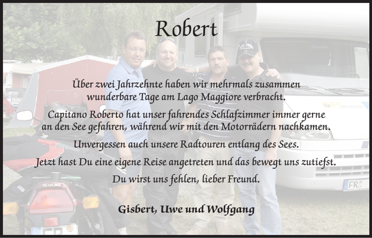 <p>Robert<br />Über zwei Jahrzehnte haben wir mehrmals zusammen<br />wunderbare Tage am Lago Maggiore verbracht.<br />Capitano Roberto hat unser fahrendes Schlafzimmer immer gerne<br />an den See gefahren, während wir mit den Motorrädern nachkamen.<br />Unvergessen auch unsere Radtouren entlang des Sees.<br />Jetzt hast Du eine eigene Reise angetreten und das bewegt uns zutiefst.<br />Du wirst uns fehlen, lieber Freund.<br />Gisbert, Uwe und Wolfgang</p>