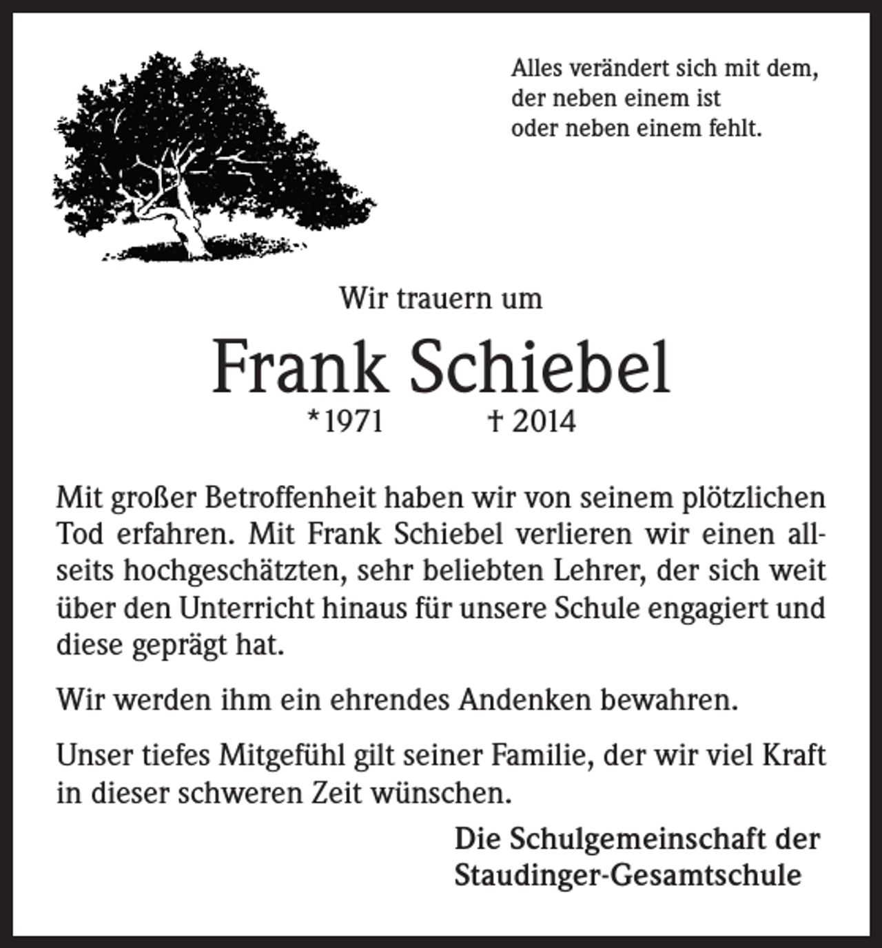 <p>Alles verändert sich mit dem,<br />der neben einem ist<br />oder neben einem fehlt.</p><p>Wir trauern um</p><p>Frank<br />Schiebel<br />*1971 † 2014<br />Mit großer Betroffenheit haben wir von seinem plötzlichen<br />Tod erfahren. Mit Frank Schiebel verlieren wir einen allseits hochgeschätzten, sehr beliebten Lehrer, der sich weit<br />über den Unterricht hinaus für unsere Schule engagiert und<br />diese geprägt hat.<br />Wir werden ihm ein ehrendes Andenken bewahren.<br />Unser tiefes Mitgefühl gilt seiner Familie, der wir viel Kraft<br />in dieser schweren Zeit wünschen.<br />Die Schulgemeinschaft der<br />Staudinger-Gesamtschule</p>