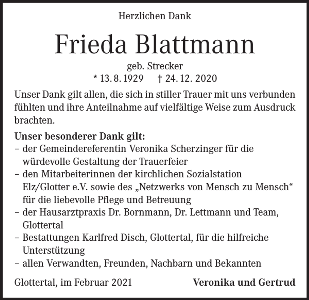 <p>Herzlichen Dank</p><p>Frieda Blattmann<br />geb. Strecker<br />* 13. 8. 1929 † 24. 12. 2020</p><p>Unser Dank gilt allen, die sich in stiller Trauer mit uns verbunden<br />fühlten und ihre Anteilnahme auf vielfältige Weise zum Ausdruck<br />brachten.<br />Unser besonderer Dank gilt:<br />– der Gemeindereferentin Veronika Scherzinger für die<br />würdevolle Gestaltung der Trauerfeier<br />– den Mitarbeiterinnen der kirchlichen Sozialstation<br />Elz/Glotter e.V. sowie des „Netzwerks von Mensch zu Mensch“<br />für die liebevolle Pflege und Betreuung<br />– der Hausarztpraxis Dr. Bornmann, Dr. Lettmann und Team,<br />Glottertal<br />– Bestattungen Karlfred Disch, Glottertal, für die hilfreiche<br />Unterstützung<br />– allen Verwandten, Freunden, Nachbarn und Bekannten<br />Glottertal, im Februar 2021</p><p>Veronika und Gertrud</p>