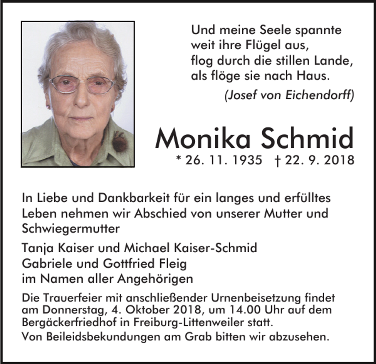 <p>Und meine Seele spannte<br />weit ihre Flügel aus,<br />flog durch die stillen Lande,<br />als flöge sie nach Haus.<br />(Josef von Eichendorff)</p><p>Monika Schmid</p><p>* 26. 11. 1935 † 22. 9. 2018</p><p>In Liebe und Dankbarkeit für ein langes und erfülltes<br />Leben nehmen wir Abschied von unserer Mutter und<br />Schwiegermutter<br />Tanja Kaiser und Michael Kaiser-Schmid<br />Gabriele und Gottfried Fleig<br />im Namen aller Angehörigen<br />Die Trauerfeier mit anschließender Urnenbeisetzung findet<br />am Donnerstag, 4. Oktober 2018, um 14.00 Uhr auf dem<br />Bergäckerfriedhof in Freiburg-Littenweiler statt.<br />Von Beileidsbekundungen am Grab bitten wir abzusehen.</p>