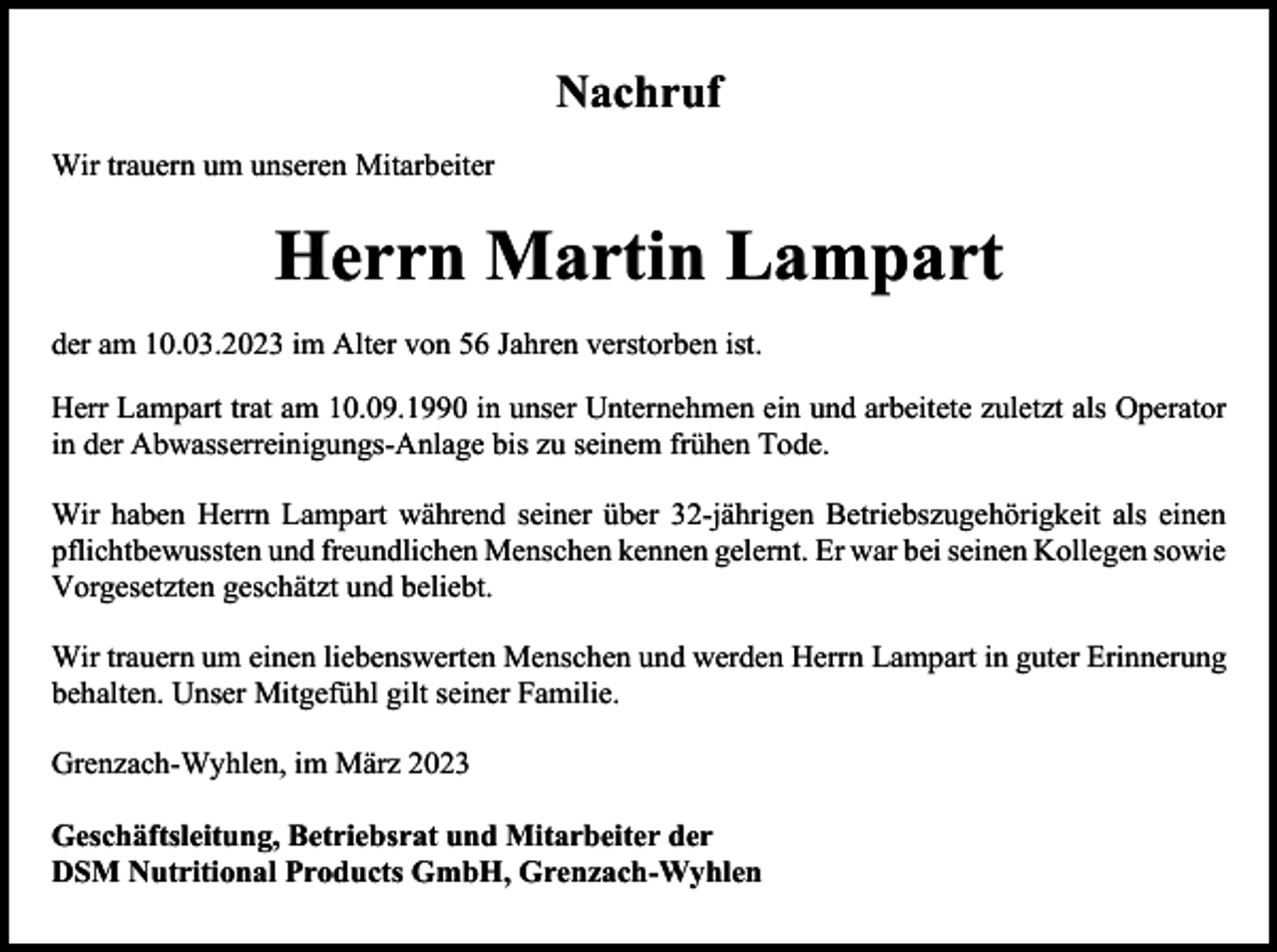 <p>Nachruf<br />Wir trauern um unseren Mitarbeiter</p><p>Herrn Martin Lampart<br />der am 10.03.2023 im Alter von 56 Jahren verstorben ist.<br />Herr Lampart trat am 10.09.1990 in unser Unternehmen ein und arbeitete zuletzt als Operator<br />in der Abwasserreinigungs-Anlage bis zu seinem frühen Tode.<br />Wir haben Herrn Lampart während seiner über 32-jährigen Betriebszugehörigkeit als einen<br />pflichtbewussten und freundlichen Menschen kennen gelernt. Er war bei seinen Kollegen sowie<br />Vorgesetzten geschätzt und beliebt.<br />Wir trauern um einen liebenswerten Menschen und werden Herrn Lampart in guter Erinnerung<br />behalten. Unser Mitgefühl gilt seiner Familie.<br />Grenzach-Wyhlen, im März 2023<br />Geschäftsleitung, Betriebsrat und Mitarbeiter der<br />DSM Nutritional Products GmbH, Grenzach-Wyhlen</p>