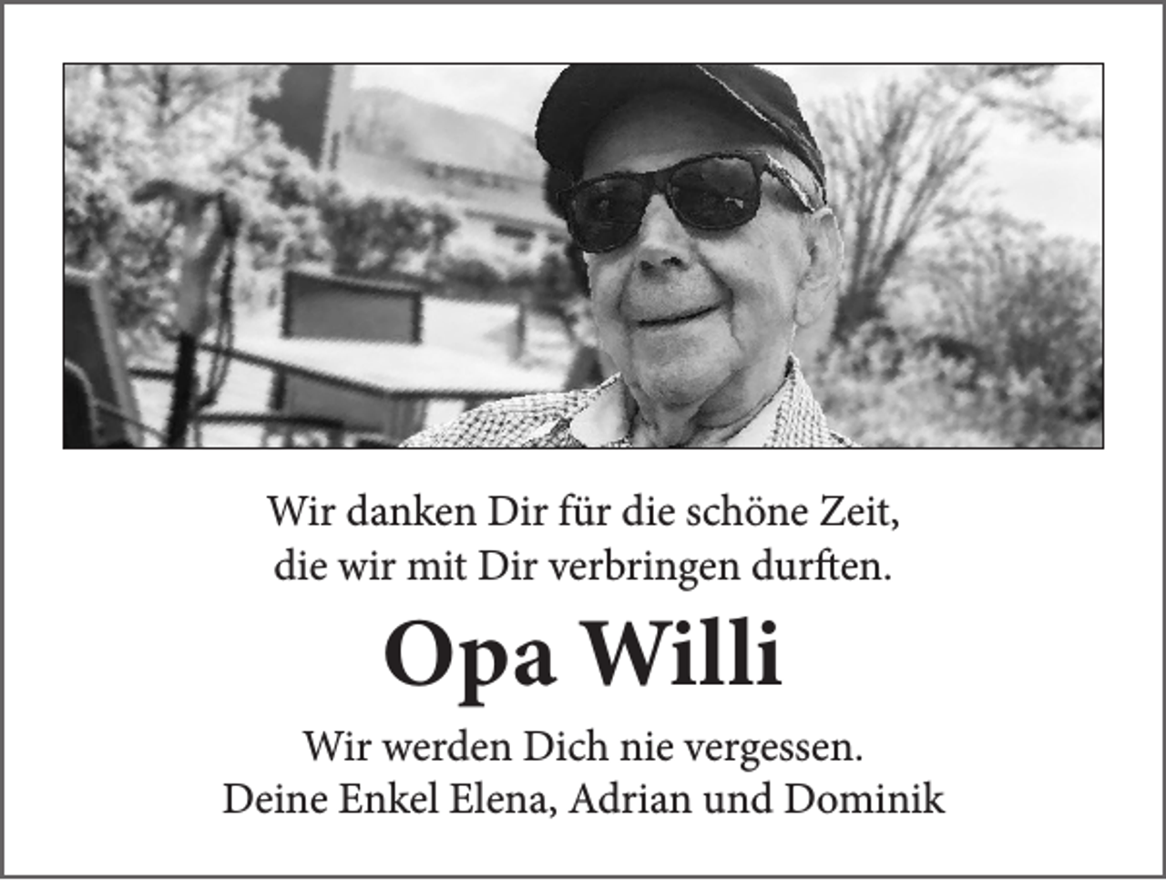 <p>Wir danken Dir für die schöne Zeit,<br />die wir mit Dir verbringen durften.</p><p>Opa Willi</p><p>Wir werden Dich nie vergessen.<br />Deine Enkel Elena, Adrian und Dominik</p>