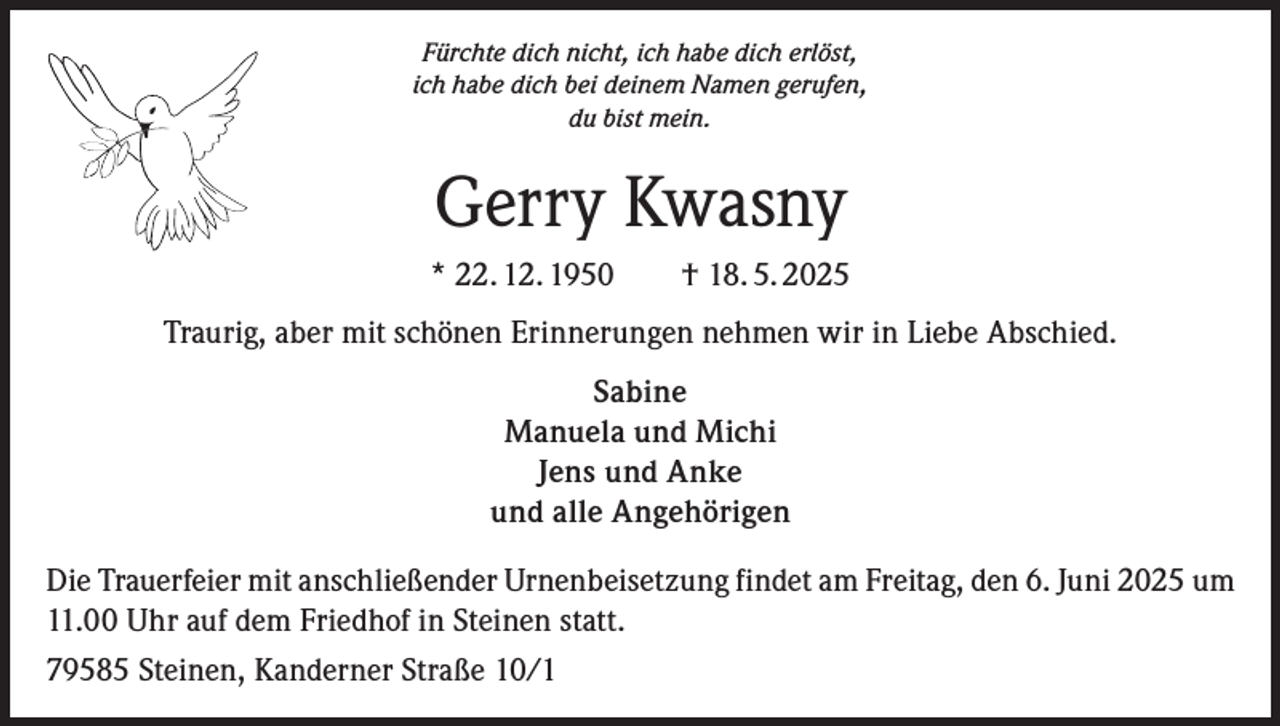 <p>Fürchte dich nicht, ich habe dich erlöst,<br />ich habe dich bei deinem Namen gerufen,<br />du bist mein.</p><p>Gerry Kwasny<br />* 22. 12. 1950 † 18. 5. 2025<br />Traurig, aber mit schönen Erinnerungen nehmen wir in Liebe Abschied.<br />Sabine<br />Manuela und Michi<br />Jens und Anke<br />und alle Angehörigen<br />Die Trauerfeier mit anschließender Urnenbeisetzung findet am Freitag, den 6. Juni 2025 um<br />11.00 Uhr auf dem Friedhof in Steinen statt.<br />79585 Steinen, Kanderner Straße 10/1</p>