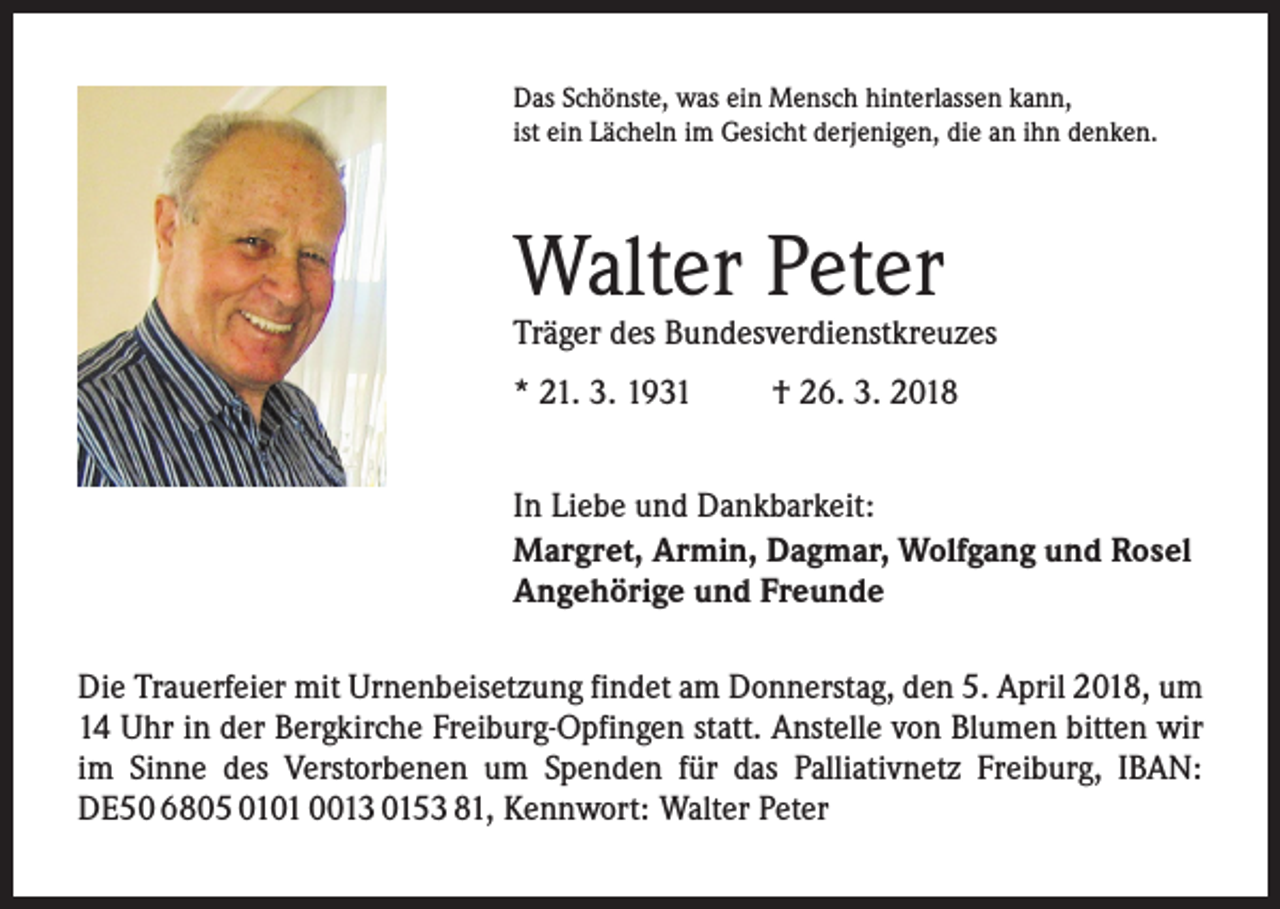 <p>Das Schönste, was ein Mensch hinterlassen kann,<br />ist ein Lächeln im Gesicht derjenigen, die an ihn denken.</p><p>Walter Peter</p><p>Träger des Bundesverdienstkreuzes<br />* 21. 3. 1931</p><p>† 26. 3. 2018</p><p>In Liebe und Dankbarkeit:<br />Margret, Armin, Dagmar, Wolfgang und Rosel<br />Angehörige und Freunde<br />Die Trauerfeier mit Urnenbeisetzung findet am Donnerstag, den 5. April 2018, um<br />14 Uhr in der Bergkirche Freiburg-Opfingen statt. Anstelle von Blumen bitten wir<br />im Sinne des Verstorbenen um Spenden für das Palliativnetz Freiburg, IBAN:<br />DE50 6805 0101 0013 0153 81, Kennwort: Walter Peter</p>