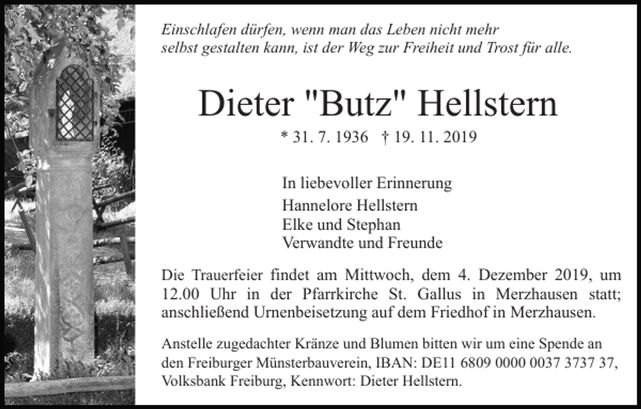 <p>Einschlafen dürfen, wenn man das Leben nicht mehr<br />selbst gestalten kann, ist der Weg zur Freiheit und Trost für alle.</p><p>Dieter "Butz" Hellstern<br />* 31. 7. 1936 † 19. 11. 2019<br />In liebevoller Erinnerung<br />Hannelore Hellstern<br />Elke und Stephan<br />Verwandte und Freunde<br />Die Trauerfeier findet am Mittwoch, dem 4. Dezember 2019, um<br />12.00 Uhr in der Pfarrkirche St. Gallus in Merzhausen statt;<br />anschließend Urnenbeisetzung auf dem Friedhof in Merzhausen.<br />Anstelle zugedachter Kränze und Blumen bitten wir um eine Spende an<br />den Freiburger Münsterbauverein, IBAN: DE11 6809 00,<br />Volksbank Freiburg, Kennwort: Dieter Hellstern.</p>
