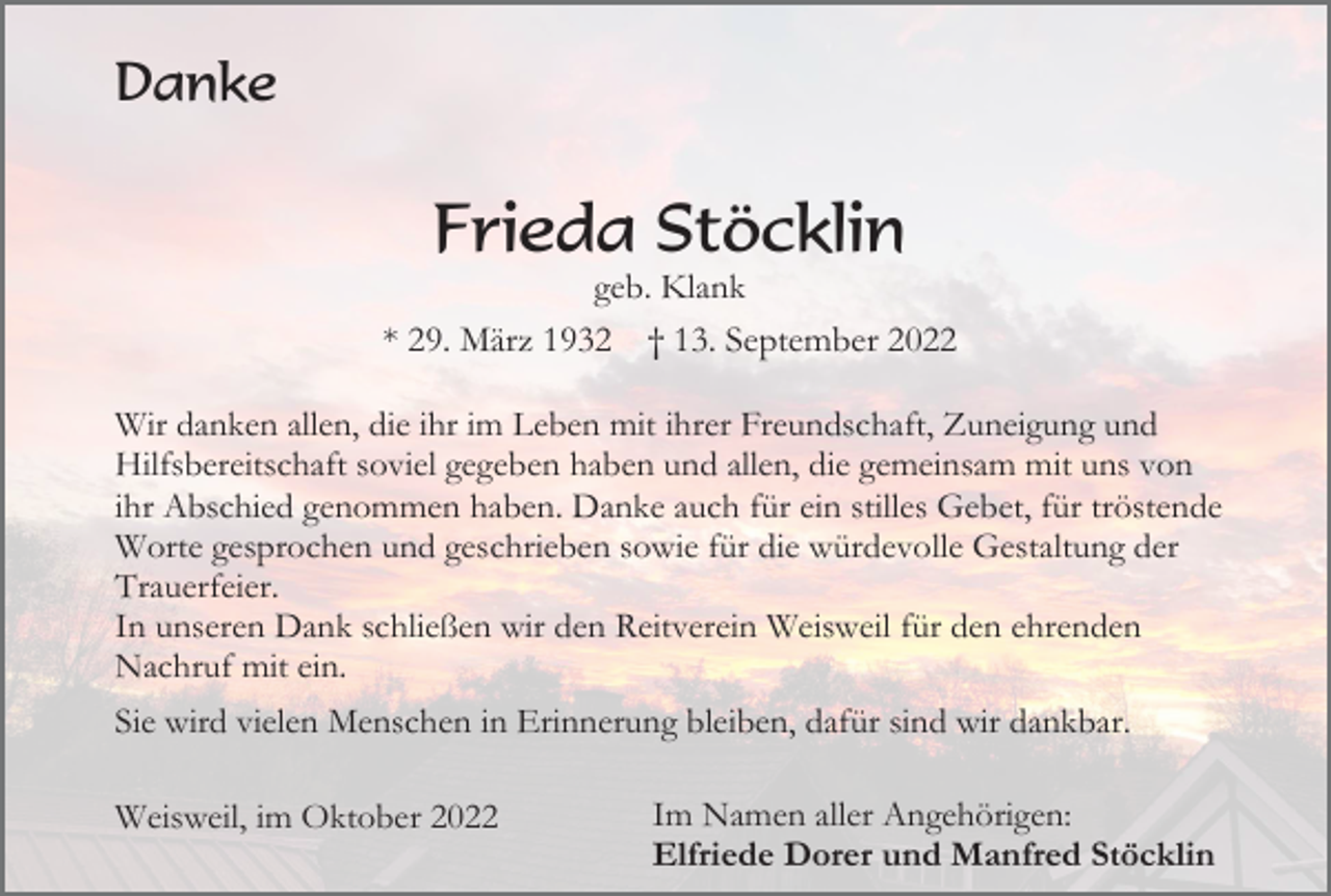 <p>Danke</p><p>Frieda Stöcklin<br />geb. Klank<br />* 29. März 1932 † 13. September 2022<br />Wir danken allen, die ihr im Leben mit ihrer Freundschaft, Zuneigung und<br />Hilfsbereitschaft soviel gegeben haben und allen, die gemeinsam mit uns von<br />ihr Abschied genommen haben. Danke auch für ein stilles Gebet, für tröstende<br />Worte gesprochen und geschrieben sowie für die würdevolle Gestaltung der<br />Trauerfeier.<br />In unseren Dank schließen wir den Reitverein Weisweil für den ehrenden<br />Nachruf mit ein.<br />Sie wird vielen Menschen in Erinnerung bleiben, dafür sind wir dankbar.<br />Weisweil, im Oktober 2022</p><p>Im Namen aller Angehörigen:<br />Elfriede Dorer und Manfred Stöcklin</p>