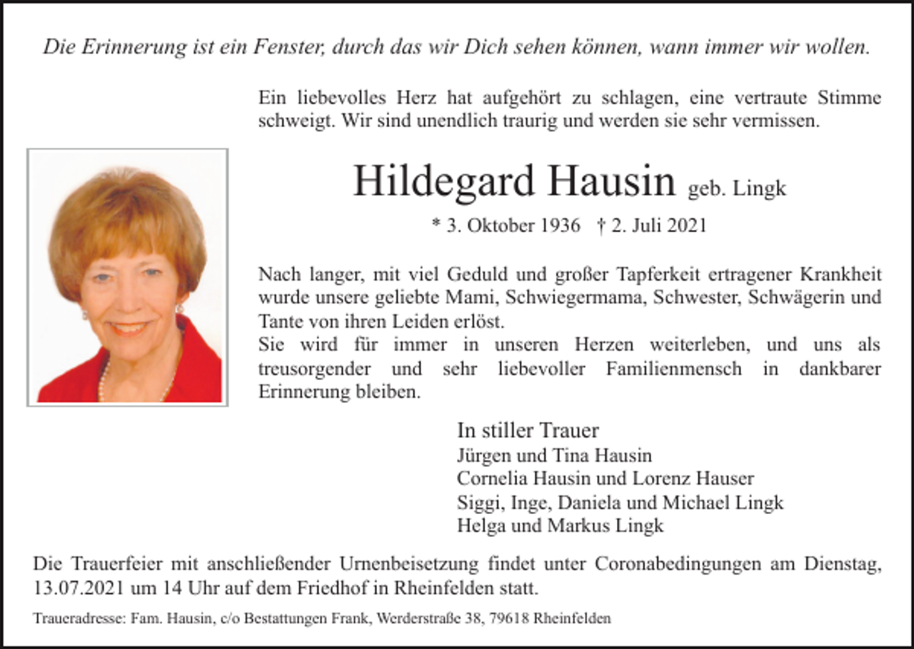 <p>Die Erinnerung ist ein Fenster, durch das wir Dich sehen können, wann immer wir wollen.<br />Ein liebevolles Herz hat aufgehört zu schlagen, eine vertraute Stimme<br />schweigt. Wir sind unendlich traurig und werden sie sehr vermissen.</p><p>Hildegard Hausin geb. Lingk<br />* 3. Oktober 1936 † 2. Juli 2021<br />Nach langer, mit viel Geduld und großer Tapferkeit ertragener Krankheit<br />wurde unsere geliebte Mami, Schwiegermama, Schwester, Schwägerin und<br />Tante von ihren Leiden erlöst.<br />Sie wird für immer in unseren Herzen weiterleben, und uns als<br />treusorgender und sehr liebevoller Familienmensch in dankbarer<br />Erinnerung bleiben.</p><p>In stiller Trauer<br />Jürgen und Tina Hausin<br />Cornelia Hausin und Lorenz Hauser<br />Siggi, Inge, Daniela und Michael Lingk<br />Helga und Markus Lingk<br />Die Trauerfeier mit anschließender Urnenbeisetzung findet unter Coronabedingungen am Dienstag,<br />13.07.2021 um 14 Uhr auf dem Friedhof in Rheinfelden statt.<br />Traueradresse: Fam. Hausin, c/o Bestattungen Frank, Werderstraße 38, 79618 Rheinfelden</p>