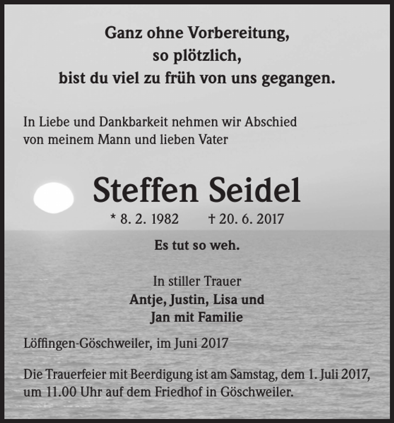 <p>Ganz ohne Vorbereitung,<br />so plötzlich,<br />bist du viel zu früh von uns gegangen.<br />In Liebe und Dankbarkeit nehmen wir Abschied<br />von meinem Mann und lieben Vater</p><p>Steffen Seidel<br />* 8. 2. 1982 † 20. 6. 2017<br />Es tut so weh.<br />In stiller Trauer<br />Antje, Justin, Lisa und<br />Jan mit Familie<br />Löffingen-Göschweiler, im Juni 2017<br />Die Trauerfeier mit Beerdigung ist am Samstag, dem 1. Juli 2017,<br />um 11.00 Uhr auf dem Friedhof in Göschweiler.</p>