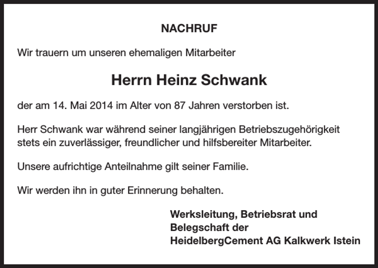 <p>NACHRUF<br />Wir trauern um unseren ehemaligen Mitarbeiter</p><p>Herrn Heinz Schwank<br />der am 14. Mai 2014 im Alter von 87 Jahren verstorben ist.<br />Herr Schwank war während seiner langjährigen Betriebszugehörigkeit<br />stets ein zuverlässiger, freundlicher und hilfsbereiter Mitarbeiter.<br />Unsere aufrichtige Anteilnahme gilt seiner Familie.<br />Wir werden ihn in guter Erinnerung behalten.<br />Werksleitung, Betriebsrat und<br />Belegschaft der<br />HeidelbergCement AG Kalkwerk Istein</p>