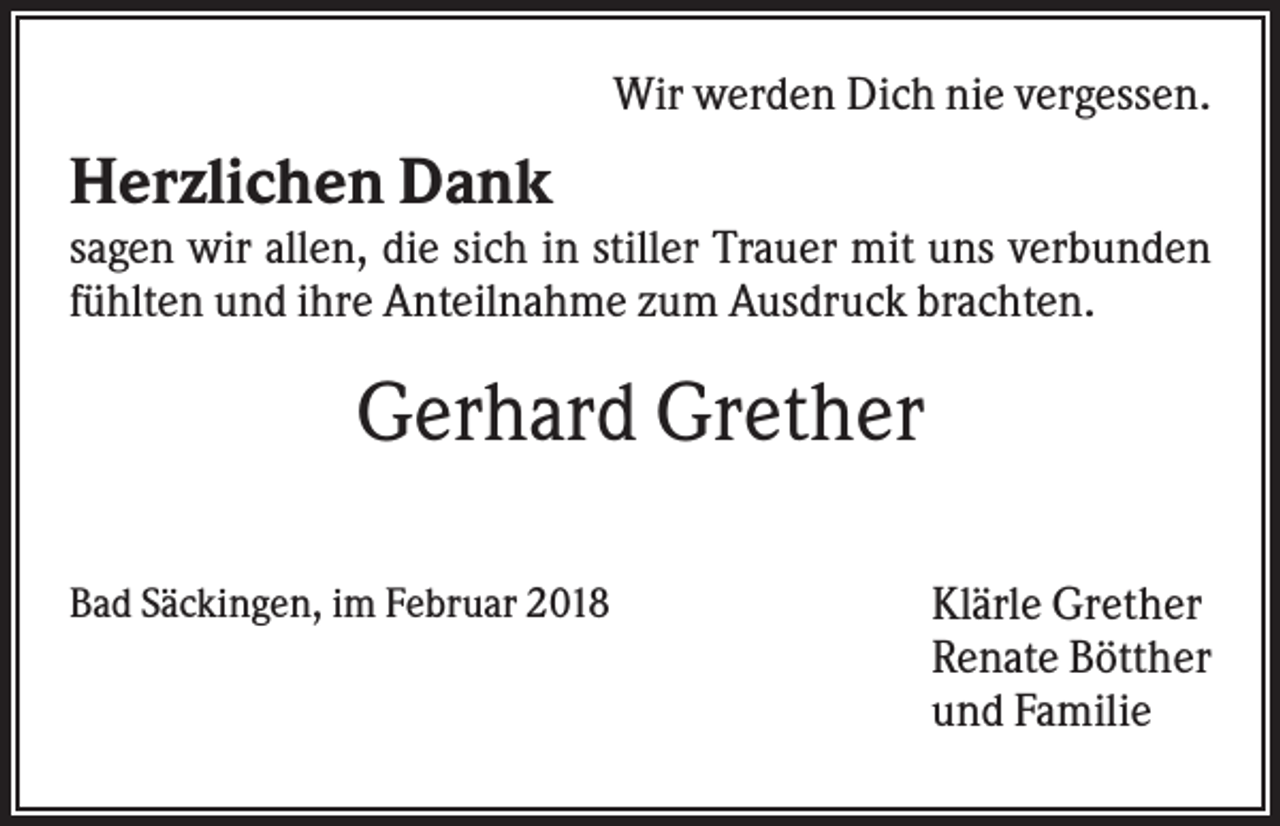 <p>Wir werden Dich nie vergessen.</p><p>Herzlichen Dank<br />sagen wir allen, die sich in stiller Trauer mit uns verbunden<br />fühlten und ihre Anteilnahme zum Ausdruck brachten.</p><p>Gerhard Grether<br />Bad Säckingen, im Februar 2018</p><p>Klärle Grether<br />Renate Bötther<br />und Familie</p>