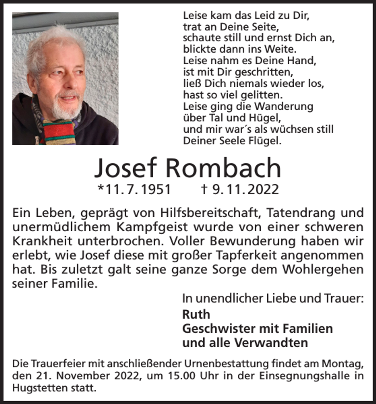<p>Leise kam das Leid zu Dir,<br />trat an Deine Seite,<br />schaute still und ernst Dich an,<br />blickte dann ins Weite.<br />Leise nahm es Deine Hand,<br />ist mit Dir geschritten,<br />ließ Dich niemals wieder los,<br />hast so viel gelitten.<br />Leise ging die Wanderung<br />über Tal und Hügel,<br />und mir war´s als wüchsen still<br />Deiner Seele Flügel.</p><p>Josef Rombach<br />*11. 7. 1951­ † 9. 11. 2022</p><p>Ein Leben, geprägt von Hilfsbereitschaft, Tatendrang und<br />unermüdlichem Kampfgeist wurde von einer schweren<br />Krankheit unterbrochen. Voller Bewunderung haben wir<br />erlebt, wie Josef diese mit großer Tapferkeit angenommen<br />hat. Bis zuletzt galt seine ganze Sorge dem Wohlergehen<br />seiner Familie.<br />In unendlicher Liebe und Trauer:<br />Ruth<br />Geschwister mit Familien<br />und alle Verwandten<br />Die Trauerfeier mit anschließender Urnenbestattung findet am Montag,<br />den 21. November 2022, um 15.00 Uhr in der Einsegnungshalle in<br />Hugstetten statt.</p>