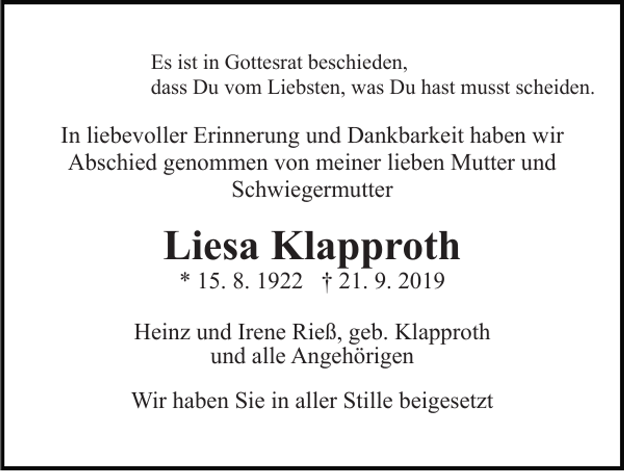 <p>Es ist in Gottesrat beschieden,<br />dass Du vom Liebsten, was Du hast musst scheiden.</p><p>In liebevoller Erinnerung und Dankbarkeit haben wir<br />Abschied genommen von meiner lieben Mutter und<br />Schwiegermutter</p><p>Liesa Klapproth<br />* 15. 8. 1922 † 21. 9. 2019</p><p>Heinz und Irene Rieß, geb. Klapproth<br />und alle Angehörigen<br />Wir haben Sie in aller Stille beigesetzt</p>