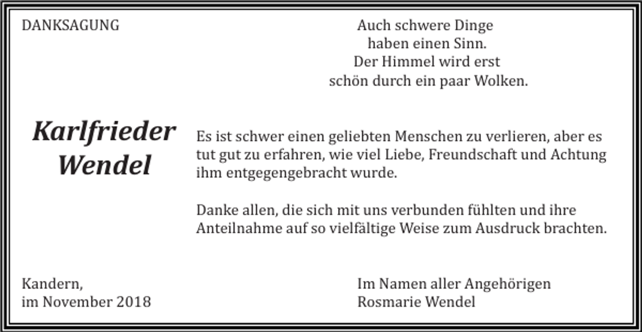 <p>DANKSAGUNG</p><p>Karlfrieder<br />Wendel</p><p>Auch schwere Dinge<br />haben einen Sinn.<br />Der Himmel wird erst<br />schön durch ein paar Wolken.</p><p>Es ist schwer einen geliebten Menschen zu verlieren, aber es<br />tut gut zu erfahren, wie viel Liebe, Freundschaft und Achtung<br />ihm entgegengebracht wurde.<br />Danke allen, die sich mit uns verbunden fühlten und ihre<br />Anteilnahme auf so vielfältige Weise zum Ausdruck brachten.</p><p>Kandern,<br />im November 2018</p><p>Im Namen aller Angehörigen<br />Rosmarie Wendel</p>