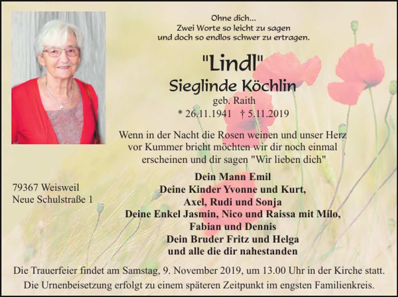 <p>Ohne dich...<br />Zwei Worte so leicht zu sagen<br />und doch so endlos schwer zu ertragen.</p><p>"Lindl"<br />Sieglinde Köchlin<br />geb. Raith<br />* 26.11.1941 † 5.11.2019</p><p>Wenn in der Nacht die Rosen weinen und unser Herz<br />vor Kummer bricht möchten wir dir noch einmal<br />erscheinen und dir sagen "Wir lieben dich"<br />79367 Weisweil<br />Neue Schulstraße 1</p><p>Dein Mann Emil<br />Deine Kinder Yvonne und Kurt,<br />Axel, Rudi und Sonja<br />Deine Enkel Jasmin, Nico und Raissa mit Milo,<br />Fabian und Dennis<br />Dein Bruder Fritz und Helga<br />und alle die dir nahestanden</p><p>Die Trauerfeier findet am Samstag, 9. November 2019, um 13.00 Uhr in der Kirche statt.<br />Die Urnenbeisetzung erfolgt zu einem späteren Zeitpunkt im engsten Familienkreis.</p>