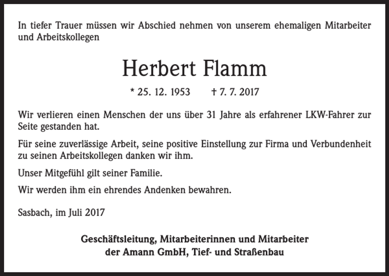 <p>In tiefer Trauer müssen wir Abschied nehmen von unserem ehemaligen Mitarbeiter<br />und Arbeitskollegen</p><p>Herbert Flamm<br />* 25. 12. 1953 † 7. 7. 2017<br />Wir verlieren einen Menschen der uns über 31 Jahre als erfahrener LKW-Fahrer zur<br />Seite gestanden hat.<br />Für seine zuverlässige Arbeit, seine positive Einstellung zur Firma und Verbundenheit<br />zu seinen Arbeitskollegen danken wir ihm.<br />Unser Mitgefühl gilt seiner Familie.<br />Wir werden ihm ein ehrendes Andenken bewahren.<br />Sasbach, im Juli 2017<br />Geschäftsleitung, Mitarbeiterinnen und Mitarbeiter<br />der Amann GmbH, Tief- und Straßenbau</p>