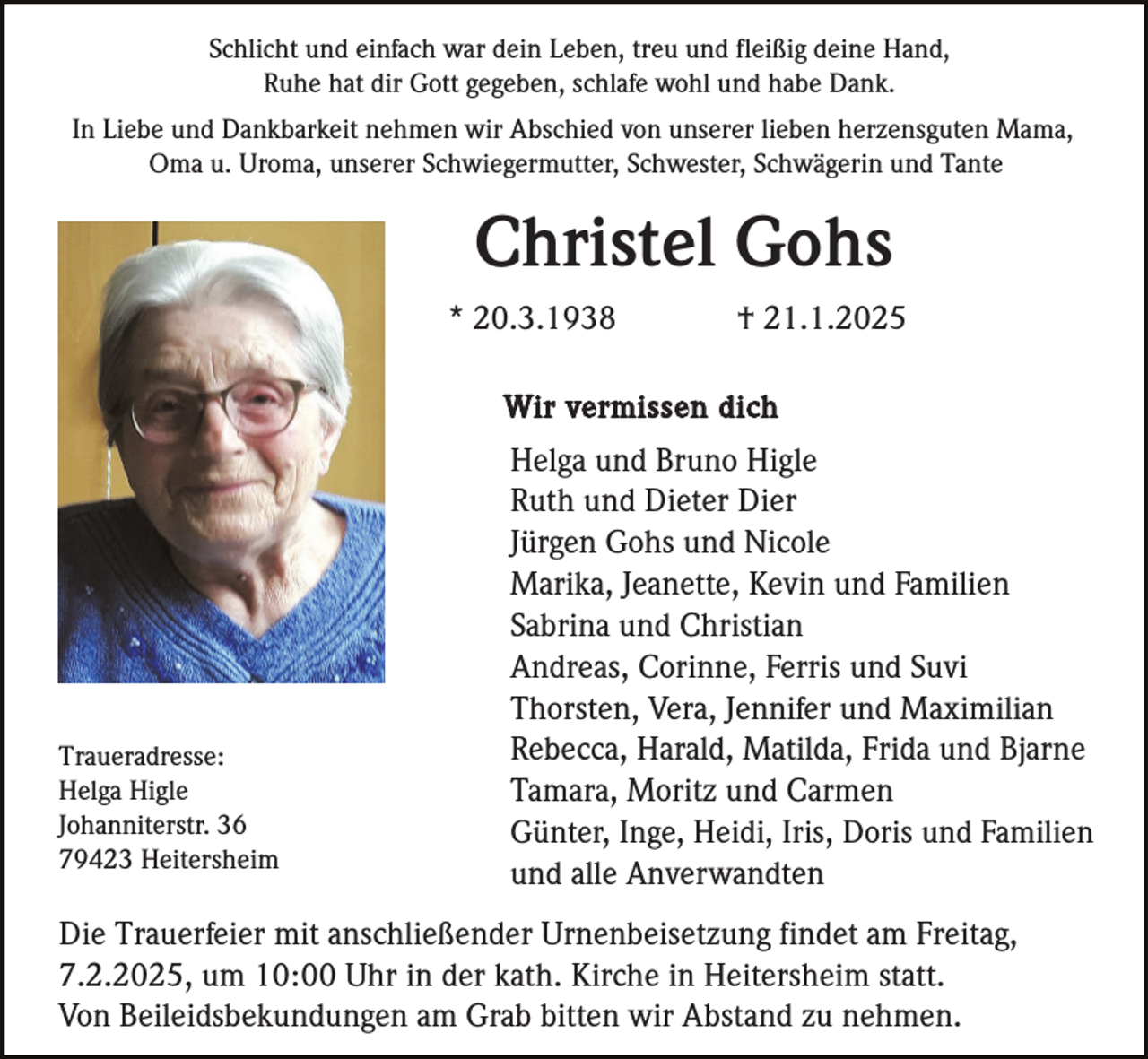 <p>Schlicht und einfach war dein Leben, treu und fleißig deine Hand,<br />Ruhe hat dir Gott gegeben, schlafe wohl und habe Dank.<br />In Liebe und Dankbarkeit nehmen wir Abschied von unserer lieben herzensguten Mama,<br />Oma u. Uroma, unserer Schwiegermutter, Schwester, Schwägerin und Tante</p><p>Christel Gohs<br />* 20.3.1938</p><p>† 21.1.2025</p><p>Wir vermissen dich</p><p>Traueradresse:<br />Helga Higle<br />Johanniterstr. 36<br />79423 Heitersheim</p><p>Helga und Bruno Higle<br />Ruth und Dieter Dier<br />Jürgen Gohs und Nicole<br />Marika, Jeanette, Kevin und Familien<br />Sabrina und Christian<br />Andreas, Corinne, Ferris und Suvi<br />Thorsten, Vera, Jennifer und Maximilian<br />Rebecca, Harald, Matilda, Frida und Bjarne<br />Tamara, Moritz und Carmen<br />Günter, Inge, Heidi, Iris, Doris und Familien<br />und alle Anverwandten</p><p>Die Trauerfeier mit anschließender Urnenbeisetzung findet am Freitag,<br />7.2.2025, um 10:00 Uhr in der kath. Kirche in Heitersheim statt.<br />Von Beileidsbekundungen am Grab bitten wir Abstand zu nehmen.</p>