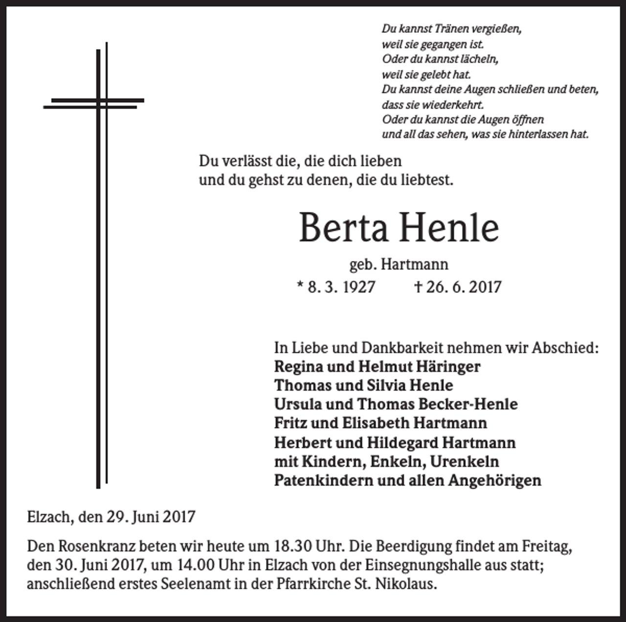<p>Du kannst Tränen vergießen,<br />weil sie gegangen ist.<br />Oder du kannst lächeln,<br />weil sie gelebt hat.<br />Du kannst deine Augen schließen und beten,<br />dass sie wiederkehrt.<br />Oder du kannst die Augen öffnen<br />und all das sehen, was sie hinterlassen hat.</p><p>Du verlässt die, die dich lieben<br />und du gehst zu denen, die du liebtest.</p><p>Berta Henle<br />geb. Hartmann<br />* 8. 3. 1927<br />† 26. 6. 2017</p><p>In Liebe und Dankbarkeit nehmen wir Abschied:<br />Regina und Helmut Häringer<br />Thomas und Silvia Henle<br />Ursula und Thomas Becker-Henle<br />Fritz und Elisabeth Hartmann<br />Herbert und Hildegard Hartmann<br />mit Kindern, Enkeln, Urenkeln<br />Patenkindern und allen Angehörigen<br />Elzach, den 29. Juni 2017<br />Den Rosenkranz beten wir heute um 18.30 Uhr. Die Beerdigung findet am Freitag,<br />den 30. Juni 2017, um 14.00 Uhr in Elzach von der Einsegnungshalle aus statt;<br />anschließend erstes Seelenamt in der Pfarrkirche St. Nikolaus.</p>