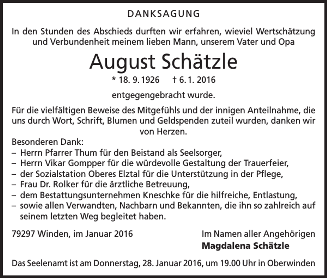 <p>DANKSAGUNG<br />In den Stunden des Abschieds durften wir erfahren, wieviel Wertschätzung<br />und Verbundenheit meinem lieben Mann, unserem Vater und Opa</p><p>August Schätzle<br />* 18. 9. 1926 † 6. 1. 2016<br />entgegengebracht wurde.<br />Für die vielfältigen Beweise des Mitgefühls und der innigen Anteilnahme, die<br />uns durch Wort, Schrift, Blumen und Geldspenden zuteil wurden, danken wir<br />von Herzen.<br />Besonderen Dank:<br />– Herrn Pfarrer Thum für den Beistand als Seelsorger,<br />– Herrn Vikar Gompper für die würdevolle Gestaltung der Trauerfeier,<br />– der Sozialstation Oberes Elztal für die Unterstützung in der Pflege,<br />– Frau Dr. Rolker für die ärztliche Betreuung,<br />– dem Bestattungsunternehmen Kneschke für die hilfreiche, Entlastung,<br />– sowie allen Verwandten, Nachbarn und Bekannten, die ihn so zahlreich auf<br />seinem letzten Weg begleitet haben.<br />79297 Winden, im Januar 2016</p><p>Im Namen aller Angehörigen<br />Magdalena Schätzle</p><p>Das Seelenamt ist am Donnerstag, 28. Januar 2016, um 19.00 Uhr in Oberwinden</p>
