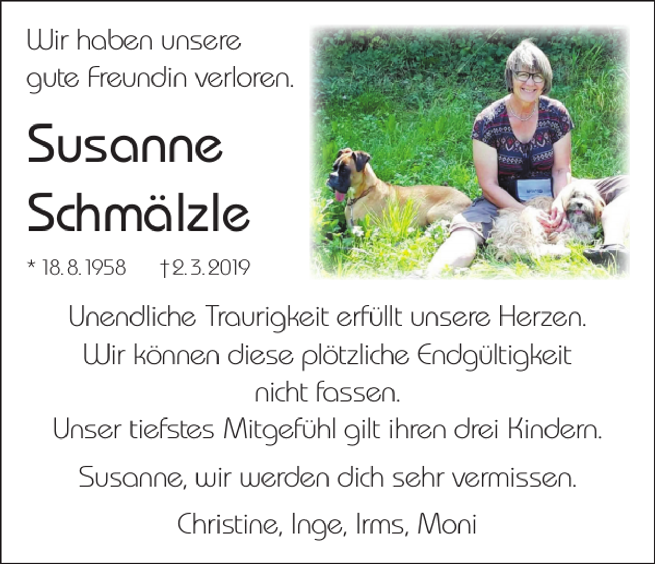 <p>Wir haben unsere<br />gute Freundin verloren.</p><p>Susanne<br />Schmälzle<br />* 18. 8.1958</p><p>† 2. 3. 2019</p><p>Unendliche Traurigkeit erfüllt unsere Herzen.<br />Wir können diese plötzliche Endgültigkeit<br />nicht fassen.<br />Unser tiefstes Mitgefühl gilt ihren drei Kindern.<br />Susanne, wir werden dich sehr vermissen.<br />Christine, Inge, Irms, Moni</p>