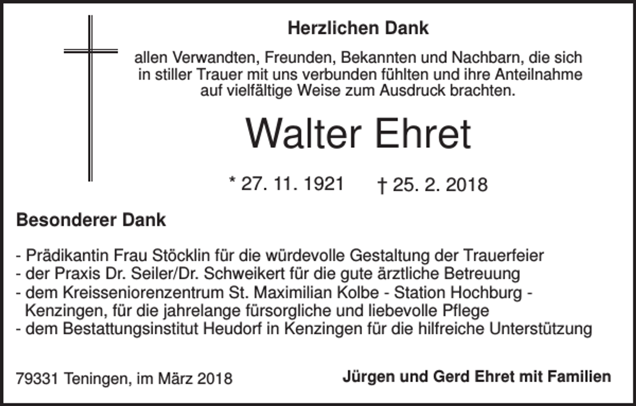 <p>Herzlichen Dank<br />allen Verwandten, Freunden, Bekannten und Nachbarn, die sich<br />in stiller Trauer mit uns verbunden fühlten und ihre Anteilnahme<br />auf vielfältige Weise zum Ausdruck brachten.</p><p>Walter Ehret<br />* 27. 11. 1921</p><p>† 25. 2. 2018</p><p>Besonderer Dank<br />- Prädikantin Frau Stöcklin für die würdevolle Gestaltung der Trauerfeier<br />- der Praxis Dr. Seiler/Dr. Schweikert für die gute ärztliche Betreuung<br />- dem Kreisseniorenzentrum St. Maximilian Kolbe - Station Hochburg Kenzingen, für die jahrelange fürsorgliche und liebevolle Pflege<br />- dem Bestattungsinstitut Heudorf in Kenzingen für die hilfreiche Unterstützung<br />79331 Teningen, im März 2018</p><p>Jürgen und Gerd Ehret mit Familien</p>