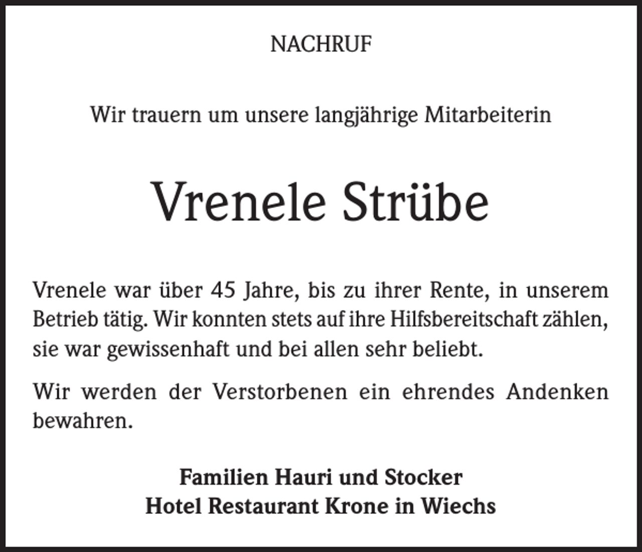 <p>NACHRUF<br />Wir trauern um unsere langjährige Mitarbeiterin</p><p>Vrenele Strübe<br />Vrenele war über 45 Jahre, bis zu ihrer Rente, in unserem<br />Betrieb tätig. Wir konnten stets auf ihre Hilfsbereitschaft zählen,<br />sie war gewissenhaft und bei allen sehr beliebt.<br />Wir werden der Verstorbenen ein ehrendes Andenken<br />bewahren.<br />Familien Hauri und Stocker<br />Hotel Restaurant Krone in Wiechs</p>