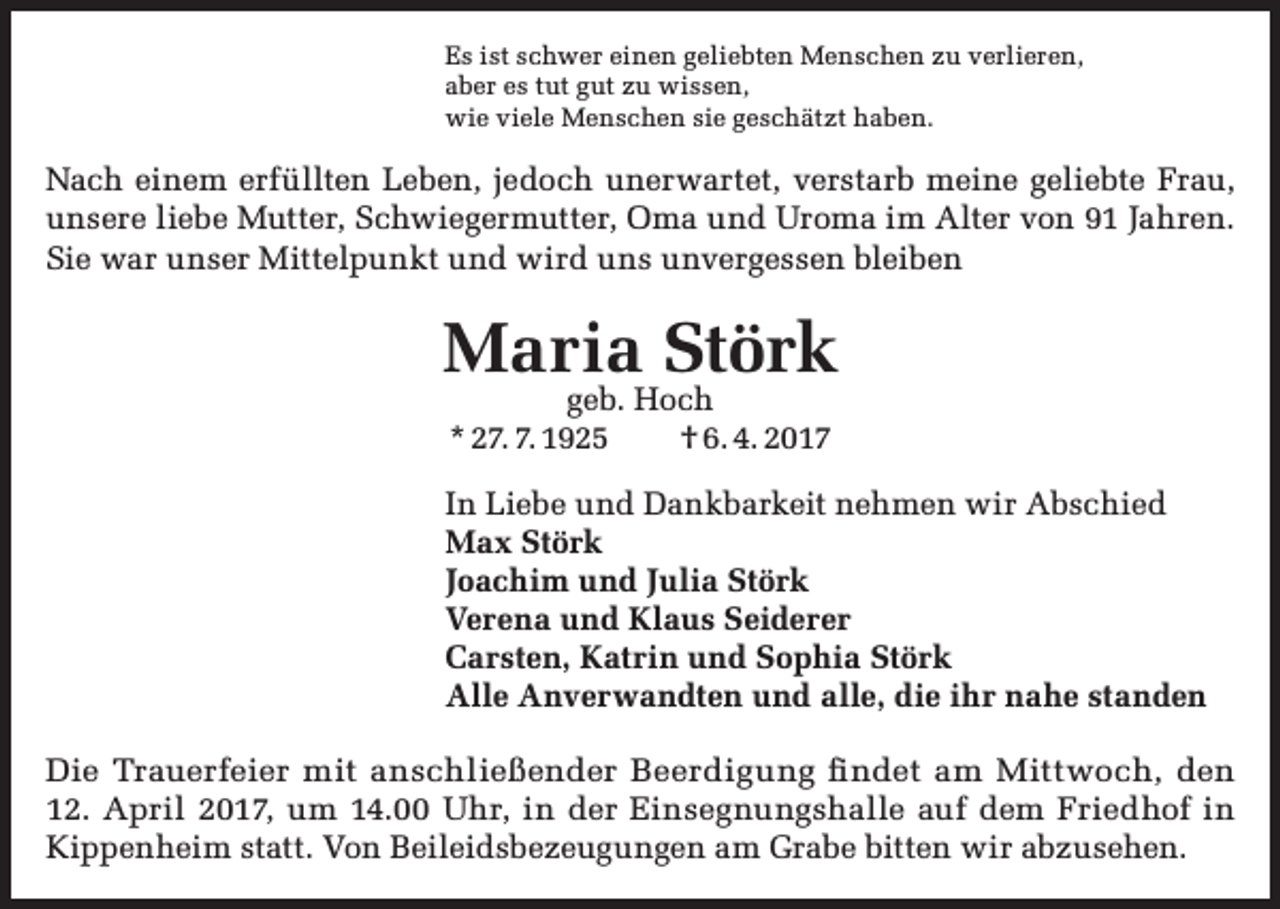 <p>Es ist schwer einen geliebten Menschen zu verlieren,<br />aber es tut gut zu wissen,<br />wie viele Menschen sie geschätzt haben.</p><p>Nach einem erfüllten Leben, jedoch unerwartet, verstarb meine geliebte Frau,<br />unsere liebe Mutter, Schwiegermutter, Oma und Uroma im Alter von 91 Jahren.<br />Sie war unser Mittelpunkt und wird uns unvergessen bleiben</p><p>Maria Störk<br />geb. Hoch<br />* 27. 7. 1925<br />† 6. 4. 2017</p><p>In Liebe und Dankbarkeit nehmen wir Abschied<br />Max Störk<br />Joachim und Julia Störk<br />Verena und Klaus Seiderer<br />Carsten, Katrin und Sophia Störk<br />Alle Anverwandten und alle, die ihr nahe standen<br />Die Trauerfeier mit anschließender Beerdigung findet am Mittwoch, den<br />12. April 2017, um 14.00 Uhr, in der Einsegnungshalle auf dem Friedhof in<br />Kippenheim statt. Von Beileidsbezeugungen am Grabe bitten wir abzusehen.</p>