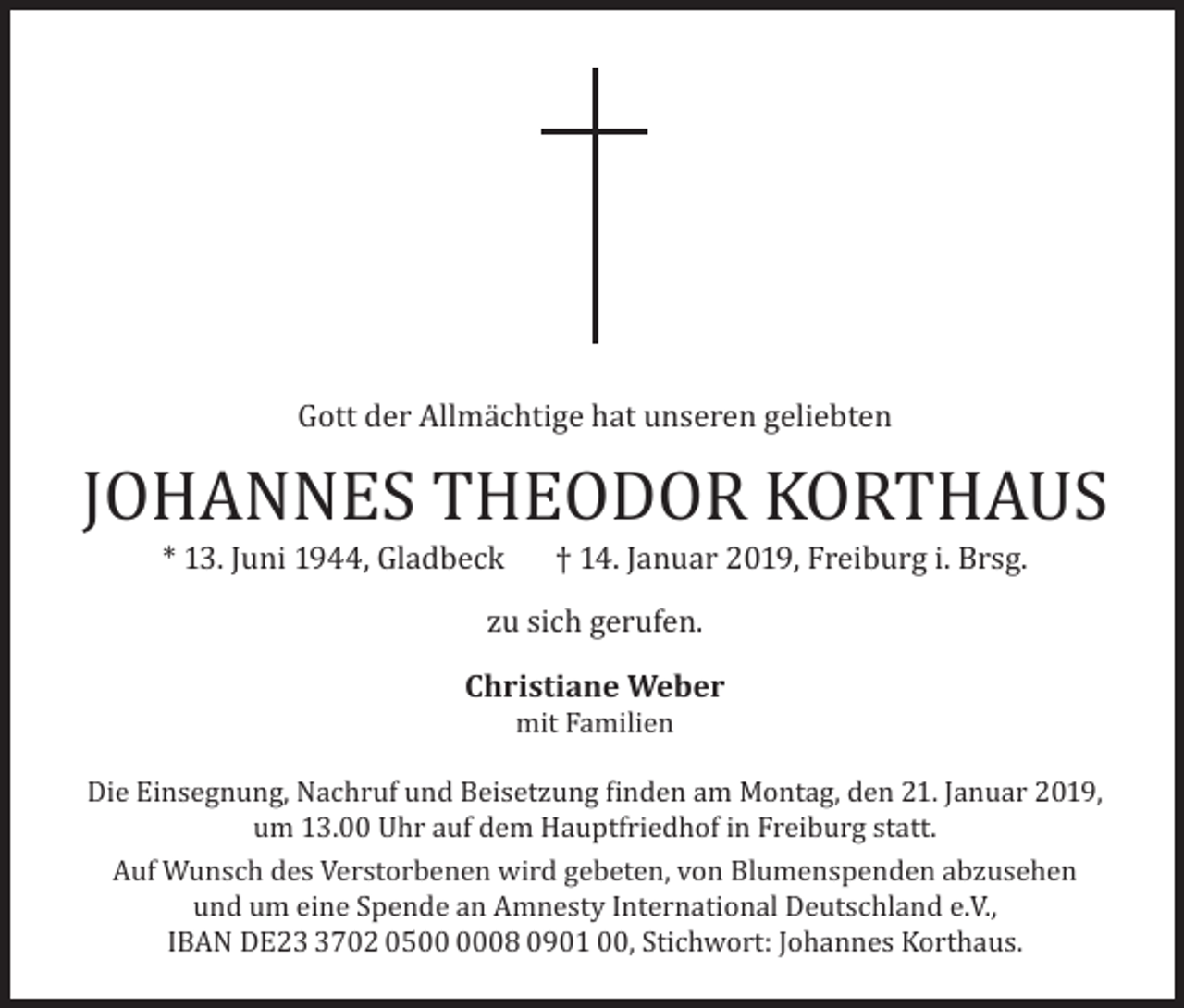 <p>Gott der Allmächtige hat unseren geliebten</p><p>JOHANNES THEODOR KORTHAUS<br />* 13. Juni 1944, Gladbeck</p><p>† 14. Januar 2019, Freiburg i. Brsg.</p><p>zu sich gerufen.</p><p>Christiane Weber<br />mit Familien</p><p>Die Einsegnung, Nachruf und Beisetzung finden am Montag, den 21. Januar 2019,<br />um 13.00 Uhr auf dem Hauptfriedhof in Freiburg statt.<br />Auf Wunsch des Verstorbenen wird gebeten, von Blumenspenden abzusehen<br />und um eine Spende an Amnesty International Deutschland e.V.,<br />IBAN DE2702 0508 0901 00, Stichwort: Johannes Korthaus.</p>
