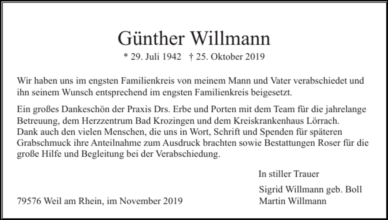 <p>Günther Willmann<br />* 29. Juli 1942 † 25. Oktober 2019<br />Wir haben uns im engsten Familienkreis von meinem Mann und Vater verabschiedet und<br />ihn seinem Wunsch entsprechend im engsten Familienkreis beigesetzt.<br />Ein großes Dankeschön der Praxis Drs. Erbe und Porten mit dem Team für die jahrelange<br />Betreuung, dem Herzzentrum Bad Krozingen und dem Kreiskrankenhaus Lörrach.<br />Dank auch den vielen Menschen, die uns in Wort, Schrift und Spenden für späteren<br />Grabschmuck ihre Anteilnahme zum Ausdruck brachten sowie Bestattungen Roser für die<br />große Hilfe und Begleitung bei der Verabschiedung.<br />In stiller Trauer<br />79576 Weil am Rhein, im November 2019</p><p>Sigrid Willmann geb. Boll<br />Martin Willmann</p>