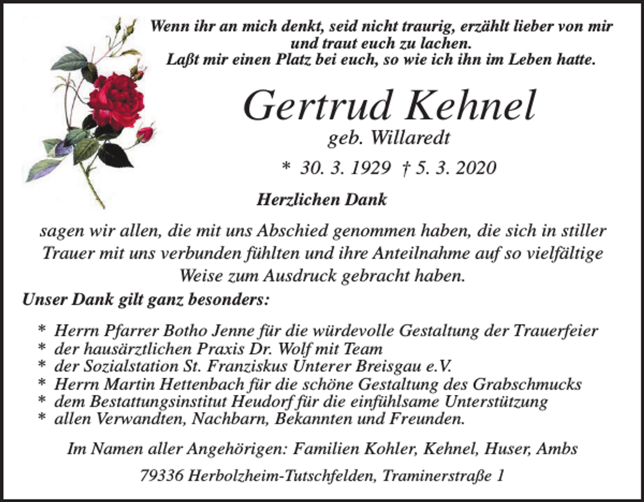 <p>Wenn ihr an mich denkt, seid nicht traurig, erzählt lieber von mir<br />und traut euch zu lachen.<br />Laßt mir einen Platz bei euch, so wie ich ihn im Leben hatte.</p><p>Gertrud Kehnel<br />geb. Willaredt<br />* 30. 3. 1929 † 5. 3. 2020<br />Herzlichen Dank</p><p>sagen wir allen, die mit uns Abschied genommen haben, die sich in stiller<br />Trauer mit uns verbunden fühlten und ihre Anteilnahme auf so vielfältige<br />Weise zum Ausdruck gebracht haben.<br />Unser Dank gilt ganz besonders:<br />*<br />*<br />*<br />*<br />*<br />*</p><p>Herrn Pfarrer Botho Jenne für die würdevolle Gestaltung der Trauerfeier<br />der hausärztlichen Praxis Dr. Wolf mit Team<br />der Sozialstation St. Franziskus Unterer Breisgau e.V.<br />Herrn Martin Hettenbach für die schöne Gestaltung des Grabschmucks<br />dem Bestattungsinstitut Heudorf für die einfühlsame Unterstützung<br />allen Verwandten, Nachbarn, Bekannten und Freunden.<br />Im Namen aller Angehörigen: Familien Kohler, Kehnel, Huser, Ambs<br />79336 Herbolzheim-Tutschfelden, Traminerstraße 1</p>