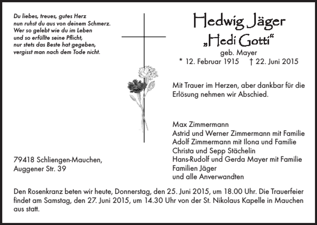 <p>Du liebes, treues, gutes Herz<br />nun ruhst du aus von deinem Schmerz.<br />Wer so gelebt wie du im Leben<br />und so erfüllte seine Pflicht,<br />nur stets das Beste hat gegeben,<br />vergisst man nach dem Tode nicht.</p><p>Hedwig Jäger<br />„Hedi Gotti“</p><p>geb. Mayer<br />* 12. Februar 1915 † 22. Juni 2015<br />Mit Trauer im Herzen, aber dankbar für die<br />Erlösung nehmen wir Abschied.</p><p>79418 Schliengen-Mauchen,<br />Auggener Str. 39</p><p>Max Zimmermann<br />Astrid und Werner Zimmermann mit Familie<br />Adolf Zimmermann mit Ilona und Familie<br />Christa und Sepp Stächelin<br />Hans-Rudolf und Gerda Mayer mit Familie<br />Familien Jäger<br />und alle Anverwandten</p><p>Den Rosenkranz beten wir heute, Donnerstag, den 25. Juni 2015, um 18.00 Uhr. Die Trauerfeier<br />findet am Samstag, den 27. Juni 2015, um 14.30 Uhr von der St. Nikolaus Kapelle in Mauchen<br />aus statt.</p>