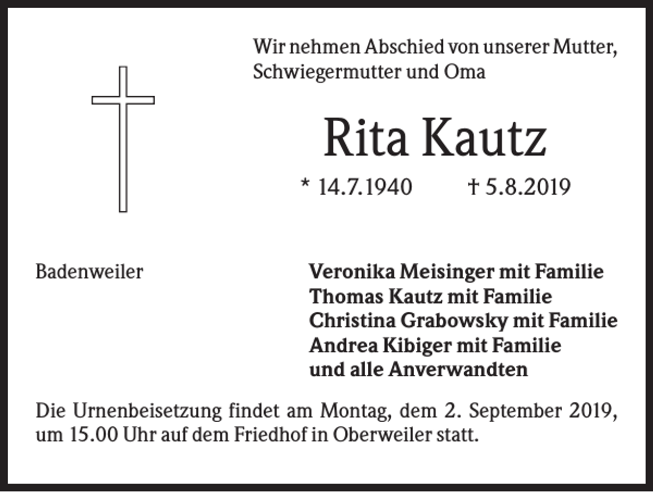 <p>Wir nehmen Abschied von unserer Mutter,<br />Schwiegermutter und Oma</p><p>Rita Kautz<br />* 14.7.1940</p><p>Badenweiler</p><p>† 5.8.2019</p><p>Veronika Meisinger mit Familie<br />Thomas Kautz mit Familie<br />Christina Grabowsky mit Familie<br />Andrea Kibiger mit Familie<br />und alle Anverwandten</p><p>Die Urnenbeisetzung findet am Montag, dem 2. September 2019,<br />um 15.00 Uhr auf dem Friedhof in Oberweiler statt.</p>