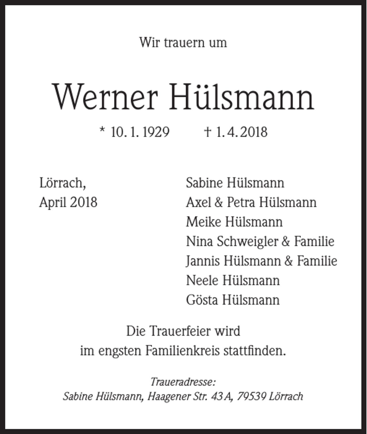 <p>Wir trauern um</p><p>Werner Hülsmann<br />* 10. 1. 1929<br />Lörrach,<br />April 2018</p><p>† 1. 4. 2018<br />Sabine Hülsmann<br />Axel &amp; Petra Hülsmann<br />Meike Hülsmann<br />Nina Schweigler &amp; Familie<br />Jannis Hülsmann &amp; Familie<br />Neele Hülsmann<br />Gösta Hülsmann</p><p>Die Trauerfeier wird<br />im engsten Familienkreis stattfinden.<br />Traueradresse:<br />Sabine Hülsmann, Haagener Str. 43 A, 79539 Lörrach</p>