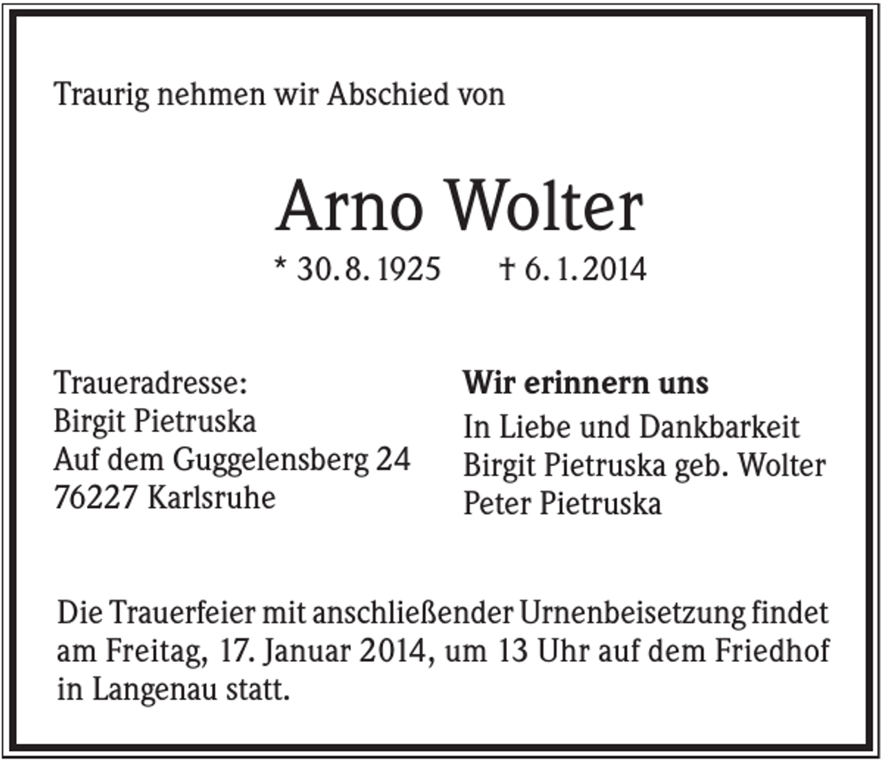 <p>Traurig nehmen wir Abschied von</p><p>Arno Wolter<br />* 30. 8. 1925<br />Traueradresse:<br />Birgit Pietruska<br />Auf dem Guggelensberg 24<br />76227 Karlsruhe</p><p>† 6. 1. 2014<br />Wir erinnern uns<br />In Liebe und Dankbarkeit<br />Birgit Pietruska geb. Wolter<br />Peter Pietruska</p><p>Die Trauerfeier mit anschließender Urnenbeisetzung findet<br />am Freitag, 17. Januar 2014, um 13 Uhr auf dem Friedhof<br />in Langenau statt.</p>