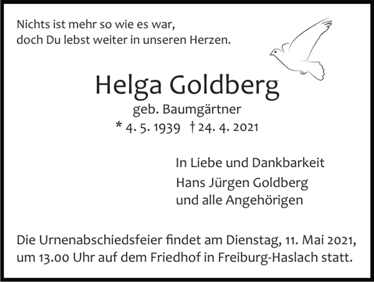 <p>Nichts ist mehr so wie es war,<br />doch Du lebst weiter in unseren Herzen.</p><p>Helga Goldberg<br />geb. Baumgärtner<br />* 4. 5. 1939 † 24. 4. 2021<br />In Liebe und Dankbarkeit<br />Hans Jürgen Goldberg<br />und alle Angehörigen<br />Die Urnenabschiedsfeier ﬁndet am Dienstag, 11. Mai 2021,<br />um 13.00 Uhr auf dem Friedhof in Freiburg­Haslach statt.</p>
