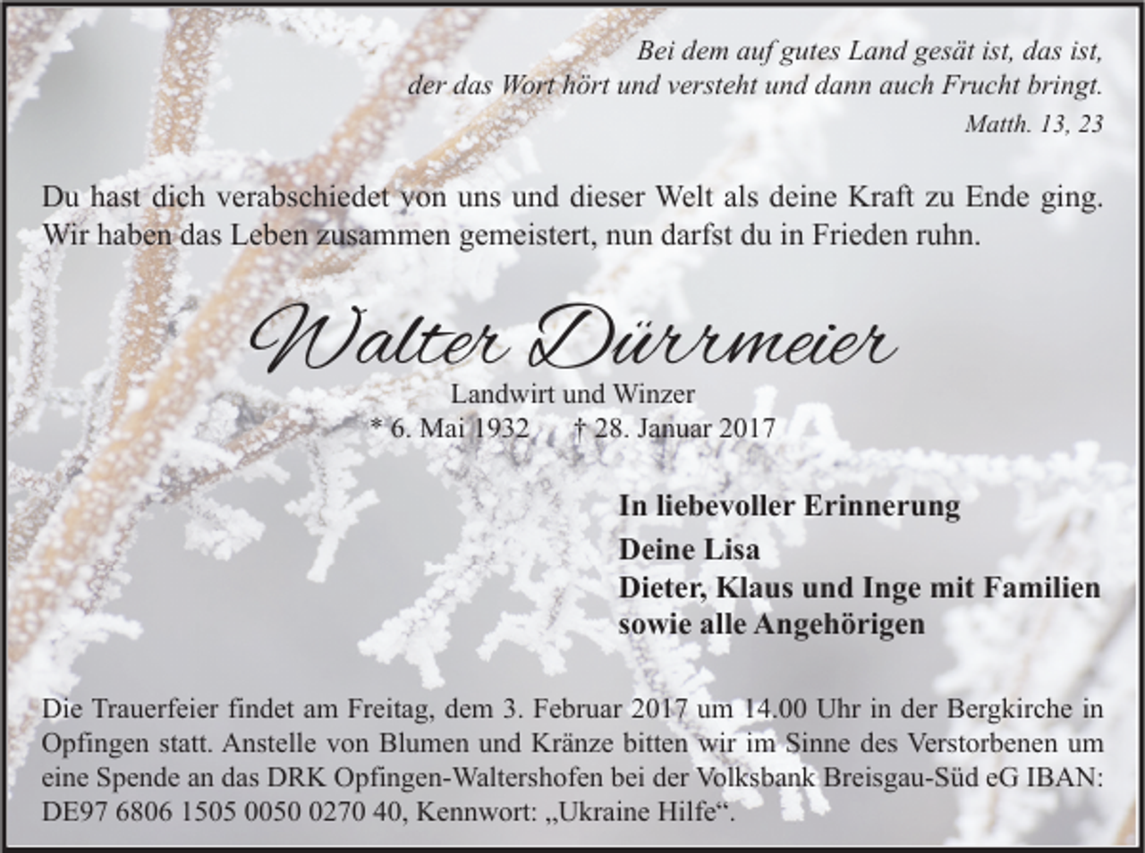 <p>Bei dem auf gutes Land gesät ist, das ist,<br />der das Wort hört und versteht und dann auch Frucht bringt.<br />Matth. 13, 23</p><p>Du hast dich verabschiedet von uns und dieser Welt als deine Kraft zu Ende ging.<br />Wir haben das Leben zusammen gemeistert, nun darfst du in Frieden ruhn.</p><p>Walter Dürrmeier<br />Landwirt und Winzer<br />* 6. Mai 1932<br />† 28. Januar 2017</p><p>In liebevoller Erinnerung<br />Deine Lisa<br />Dieter, Klaus und Inge mit Familien<br />sowie alle Angehörigen<br />Die Trauerfeier findet am Freitag, dem 3. Februar 2017 um 14.00 Uhr in der Bergkirche in<br />Opfingen statt. Anstelle von Blumen und Kränze bitten wir im Sinne des Verstorbenen um<br />eine Spende an das DRK Opfingen-Waltershofen bei der Volksbank Breisgau-Süd eG IBAN:<br />DE97 6806 1505 005270 40, Kennwort: „Ukraine Hilfe“.</p>