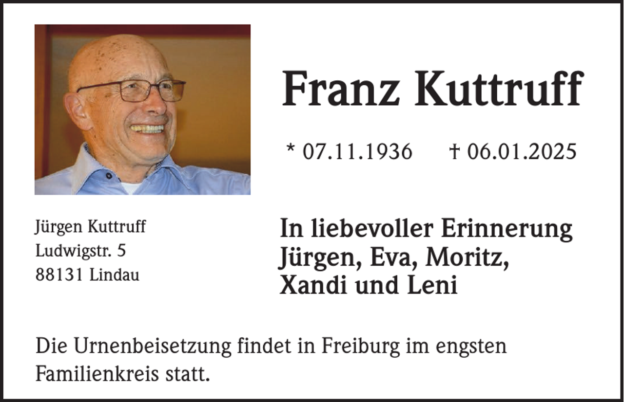<p>Franz Kuttruff<br />* 07.11.1936<br />Jürgen Kuttruff<br />Ludwigstr. 5<br />88131 Lindau</p><p>† 06.01.2025</p><p>In liebevoller Erinnerung<br />Jürgen, Eva, Moritz,<br />Xandi und Leni</p><p>Die Urnenbeisetzung findet in Freiburg im engsten<br />Familienkreis statt.</p>