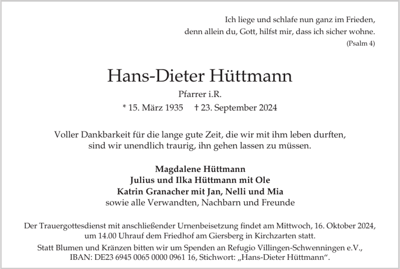<p>Ich liege und schlafe nun ganz im Frieden,<br />denn allein du, Gott, hilfst mir, dass ich sicher wohne.<br />(Psalm 4)</p><p>Hans-Dieter Hüttmann<br />Pfarrer i.R.<br />* 15. März 1935 † 23. September 2024<br />Voller Dankbarkeit für die lange gute Zeit, die wir mit ihm leben durften,<br />sind wir unendlich traurig, ihn gehen lassen zu müssen.<br />Magdalene Hüttmann<br />Julius und Ilka Hüttmann mit Ole<br />Katrin Granacher mit Jan, Nelli und Mia<br />sowie alle Verwandten, Nachbarn und Freunde<br />Der Trauergottesdienst mit anschließender Urnenbeisetzung findet am Mittwoch, 16. Oktober 2024,<br />um 14.00 Uhrauf dem Friedhof am Giersberg in Kirchzarten statt.<br />Statt Blumen und Kränzen bitten wir um Spenden an Refugio Villingen-Schwenningen e.V.,<br />IBAN: DE23 6945 0065 000966, Stichwort: „Hans-Dieter Hüttmann“.</p>