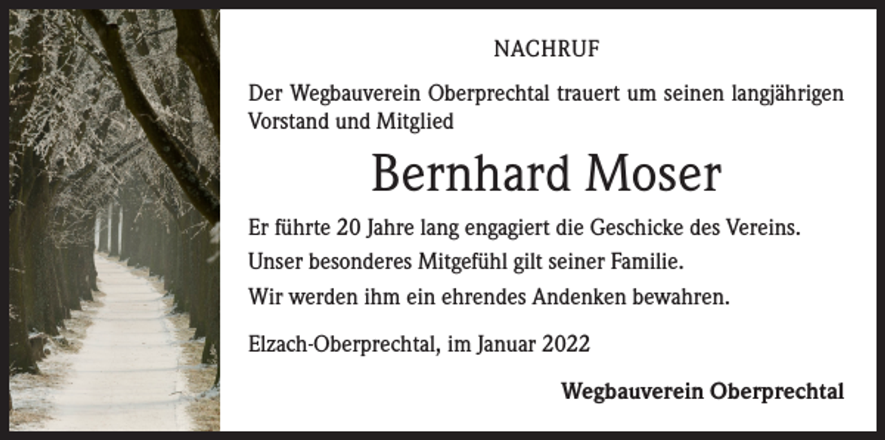 <p>NACHRUF<br />Der Wegbauverein Oberprechtal trauert um seinen langjährigen<br />Vorstand und Mitglied</p><p>Bernhard Moser<br />Er führte 20 Jahre lang engagiert die Geschicke des Vereins.<br />Unser besonderes Mitgefühl gilt seiner Familie.<br />Wir werden ihm ein ehrendes Andenken bewahren.<br />Elzach-Oberprechtal, im Januar 2022</p><p>Wegbauverein Oberprechtal</p>