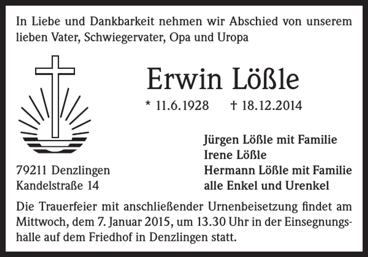 <p>In Liebe und Dankbarkeit nehmen wir Abschied von unserem<br />lieben Vater, Schwiegervater, Opa und Uropa</p><p>Erwin Lößle<br />* 11.6.1928</p><p>79211 Denzlingen<br />Kandelstraße 14</p><p>† 18.12.2014</p><p>Jürgen Lößle mit Familie<br />Irene Lößle<br />Hermann Lößle mit Familie<br />alle Enkel und Urenkel</p><p>Die Trauerfeier mit anschließender Urnenbeisetzung findet am<br />Mittwoch, dem 7. Januar 2015, um 13.30 Uhr in der Einsegnungshalle auf dem Friedhof in Denzlingen statt.</p>